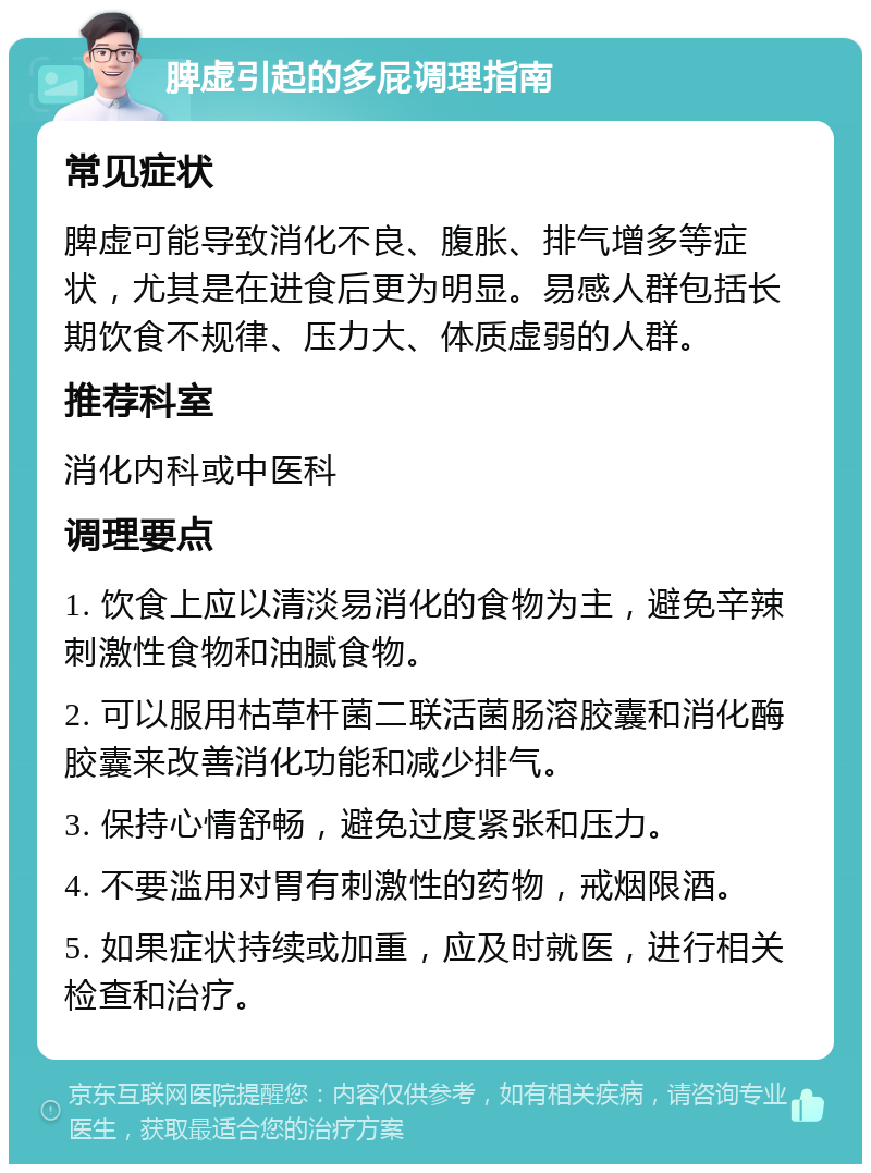 脾虚引起的多屁调理指南 常见症状 脾虚可能导致消化不良、腹胀、排气增多等症状，尤其是在进食后更为明显。易感人群包括长期饮食不规律、压力大、体质虚弱的人群。 推荐科室 消化内科或中医科 调理要点 1. 饮食上应以清淡易消化的食物为主，避免辛辣刺激性食物和油腻食物。 2. 可以服用枯草杆菌二联活菌肠溶胶囊和消化酶胶囊来改善消化功能和减少排气。 3. 保持心情舒畅，避免过度紧张和压力。 4. 不要滥用对胃有刺激性的药物，戒烟限酒。 5. 如果症状持续或加重，应及时就医，进行相关检查和治疗。