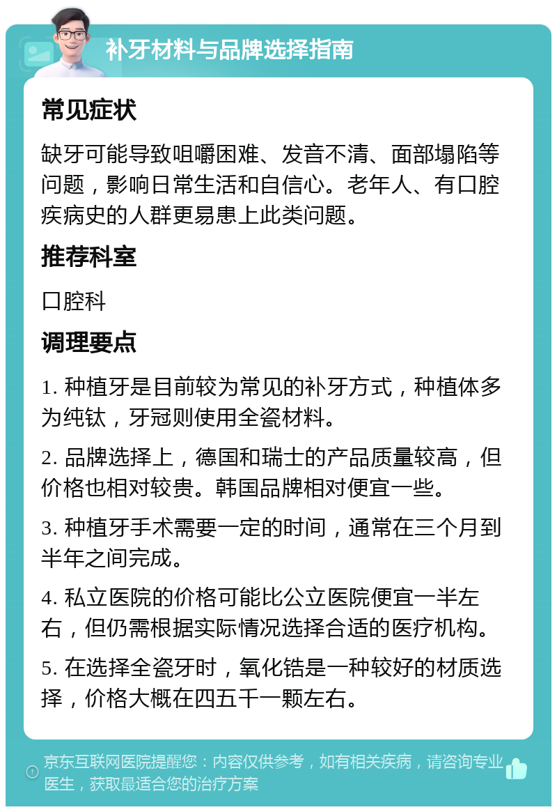 补牙材料与品牌选择指南 常见症状 缺牙可能导致咀嚼困难、发音不清、面部塌陷等问题，影响日常生活和自信心。老年人、有口腔疾病史的人群更易患上此类问题。 推荐科室 口腔科 调理要点 1. 种植牙是目前较为常见的补牙方式，种植体多为纯钛，牙冠则使用全瓷材料。 2. 品牌选择上，德国和瑞士的产品质量较高，但价格也相对较贵。韩国品牌相对便宜一些。 3. 种植牙手术需要一定的时间，通常在三个月到半年之间完成。 4. 私立医院的价格可能比公立医院便宜一半左右，但仍需根据实际情况选择合适的医疗机构。 5. 在选择全瓷牙时，氧化锆是一种较好的材质选择，价格大概在四五千一颗左右。