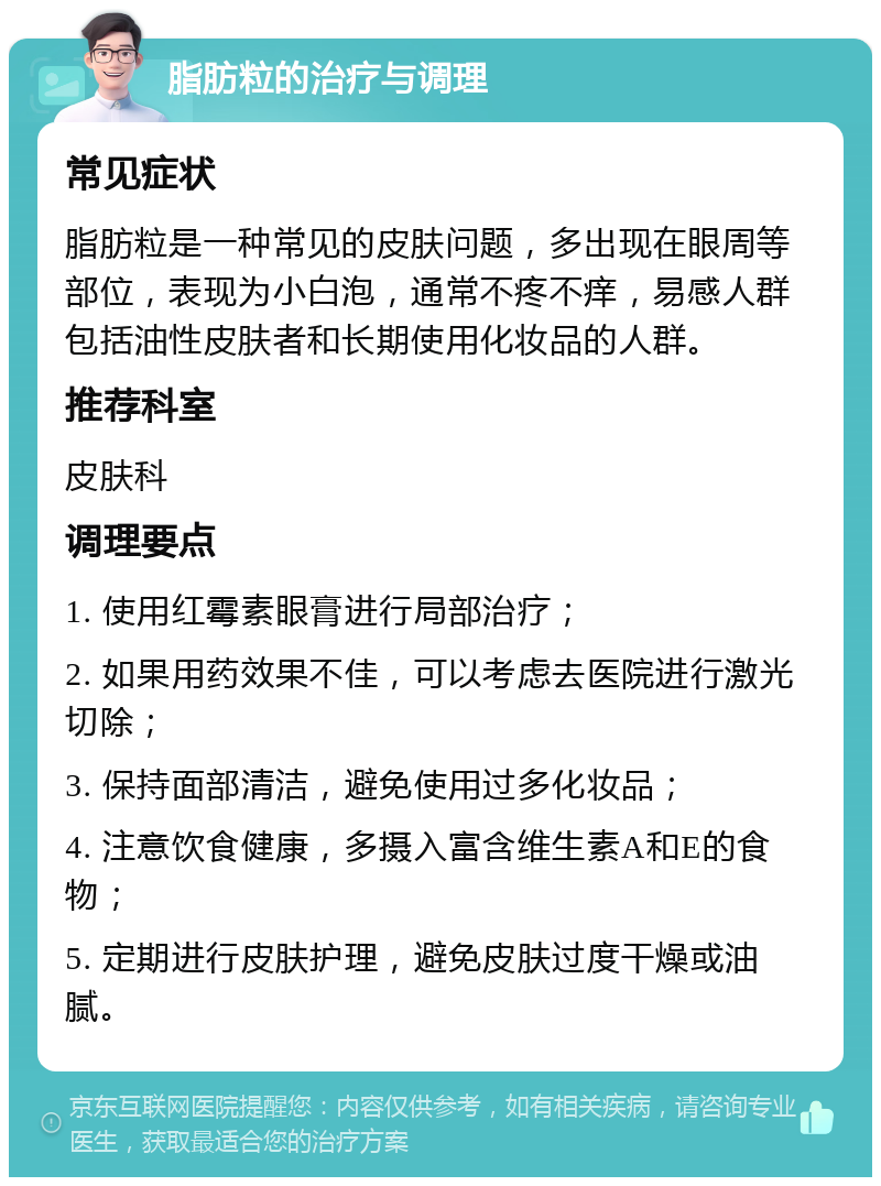 脂肪粒的治疗与调理 常见症状 脂肪粒是一种常见的皮肤问题，多出现在眼周等部位，表现为小白泡，通常不疼不痒，易感人群包括油性皮肤者和长期使用化妆品的人群。 推荐科室 皮肤科 调理要点 1. 使用红霉素眼膏进行局部治疗； 2. 如果用药效果不佳，可以考虑去医院进行激光切除； 3. 保持面部清洁，避免使用过多化妆品； 4. 注意饮食健康，多摄入富含维生素A和E的食物； 5. 定期进行皮肤护理，避免皮肤过度干燥或油腻。