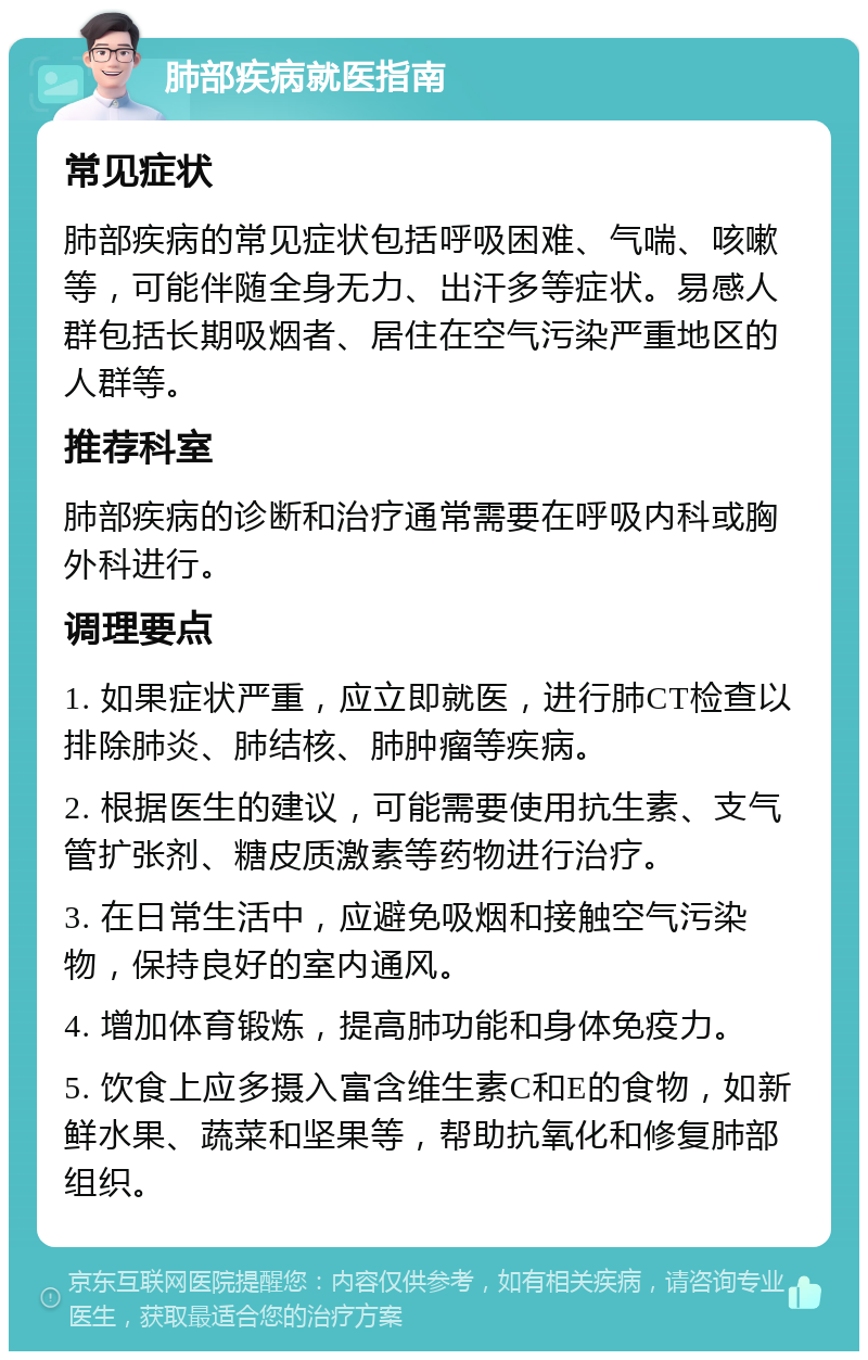 肺部疾病就医指南 常见症状 肺部疾病的常见症状包括呼吸困难、气喘、咳嗽等，可能伴随全身无力、出汗多等症状。易感人群包括长期吸烟者、居住在空气污染严重地区的人群等。 推荐科室 肺部疾病的诊断和治疗通常需要在呼吸内科或胸外科进行。 调理要点 1. 如果症状严重，应立即就医，进行肺CT检查以排除肺炎、肺结核、肺肿瘤等疾病。 2. 根据医生的建议，可能需要使用抗生素、支气管扩张剂、糖皮质激素等药物进行治疗。 3. 在日常生活中，应避免吸烟和接触空气污染物，保持良好的室内通风。 4. 增加体育锻炼，提高肺功能和身体免疫力。 5. 饮食上应多摄入富含维生素C和E的食物，如新鲜水果、蔬菜和坚果等，帮助抗氧化和修复肺部组织。