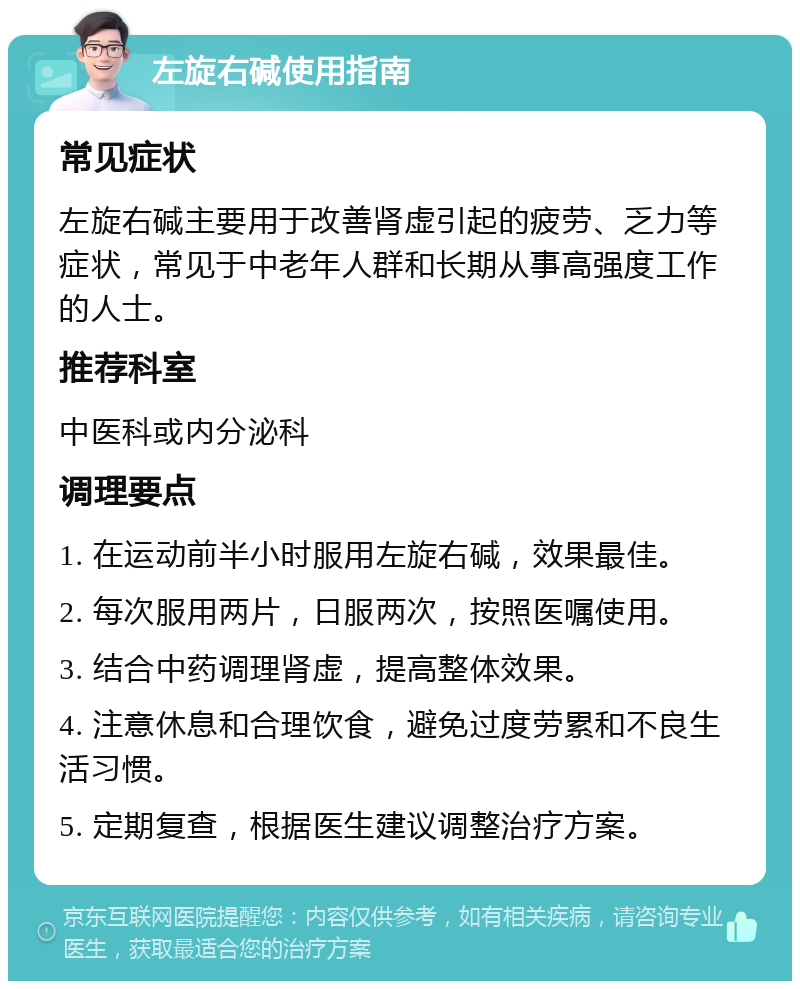 左旋右碱使用指南 常见症状 左旋右碱主要用于改善肾虚引起的疲劳、乏力等症状，常见于中老年人群和长期从事高强度工作的人士。 推荐科室 中医科或内分泌科 调理要点 1. 在运动前半小时服用左旋右碱，效果最佳。 2. 每次服用两片，日服两次，按照医嘱使用。 3. 结合中药调理肾虚，提高整体效果。 4. 注意休息和合理饮食，避免过度劳累和不良生活习惯。 5. 定期复查，根据医生建议调整治疗方案。