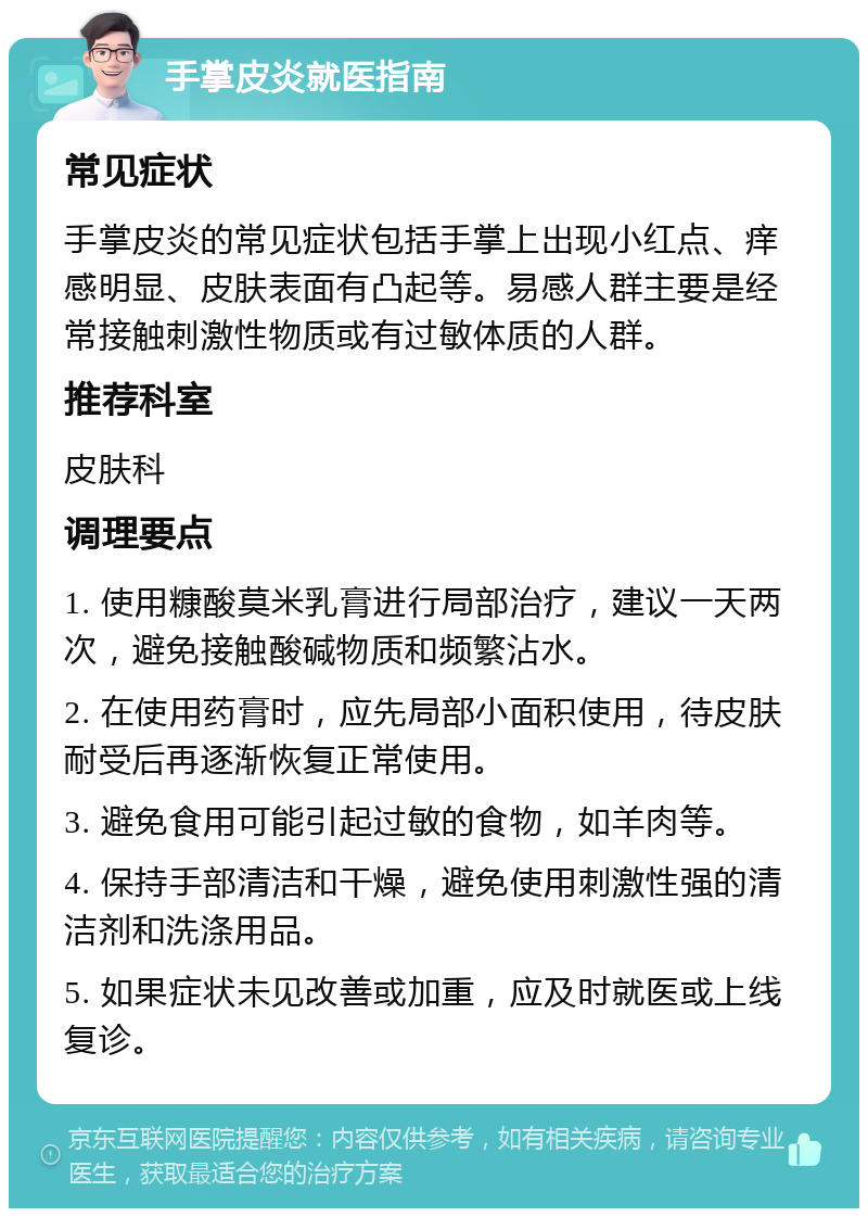 手掌皮炎就医指南 常见症状 手掌皮炎的常见症状包括手掌上出现小红点、痒感明显、皮肤表面有凸起等。易感人群主要是经常接触刺激性物质或有过敏体质的人群。 推荐科室 皮肤科 调理要点 1. 使用糠酸莫米乳膏进行局部治疗，建议一天两次，避免接触酸碱物质和频繁沾水。 2. 在使用药膏时，应先局部小面积使用，待皮肤耐受后再逐渐恢复正常使用。 3. 避免食用可能引起过敏的食物，如羊肉等。 4. 保持手部清洁和干燥，避免使用刺激性强的清洁剂和洗涤用品。 5. 如果症状未见改善或加重，应及时就医或上线复诊。