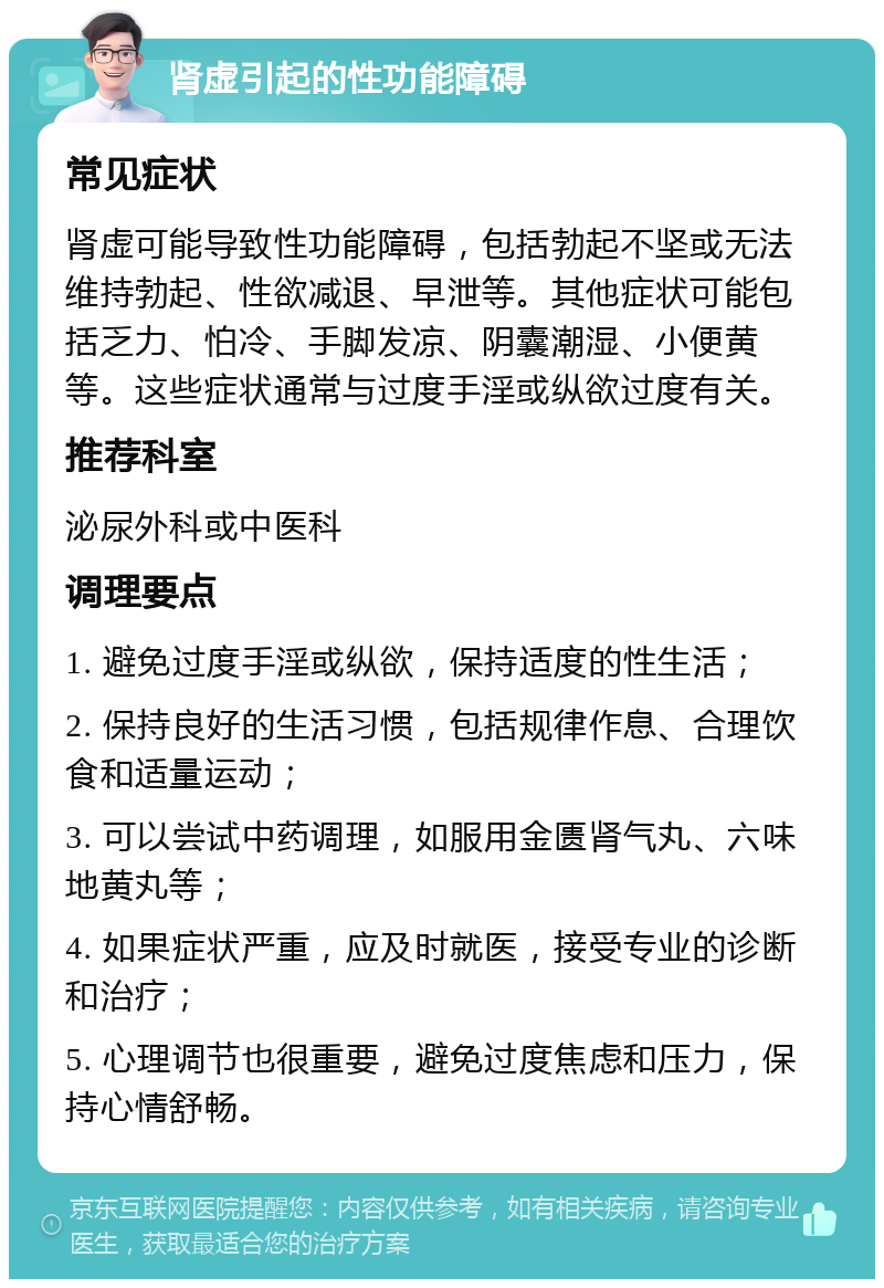 肾虚引起的性功能障碍 常见症状 肾虚可能导致性功能障碍，包括勃起不坚或无法维持勃起、性欲减退、早泄等。其他症状可能包括乏力、怕冷、手脚发凉、阴囊潮湿、小便黄等。这些症状通常与过度手淫或纵欲过度有关。 推荐科室 泌尿外科或中医科 调理要点 1. 避免过度手淫或纵欲，保持适度的性生活； 2. 保持良好的生活习惯，包括规律作息、合理饮食和适量运动； 3. 可以尝试中药调理，如服用金匮肾气丸、六味地黄丸等； 4. 如果症状严重，应及时就医，接受专业的诊断和治疗； 5. 心理调节也很重要，避免过度焦虑和压力，保持心情舒畅。