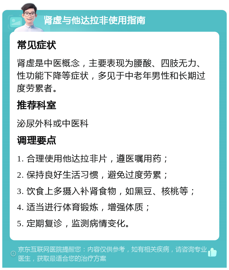 肾虚与他达拉非使用指南 常见症状 肾虚是中医概念，主要表现为腰酸、四肢无力、性功能下降等症状，多见于中老年男性和长期过度劳累者。 推荐科室 泌尿外科或中医科 调理要点 1. 合理使用他达拉非片，遵医嘱用药； 2. 保持良好生活习惯，避免过度劳累； 3. 饮食上多摄入补肾食物，如黑豆、核桃等； 4. 适当进行体育锻炼，增强体质； 5. 定期复诊，监测病情变化。