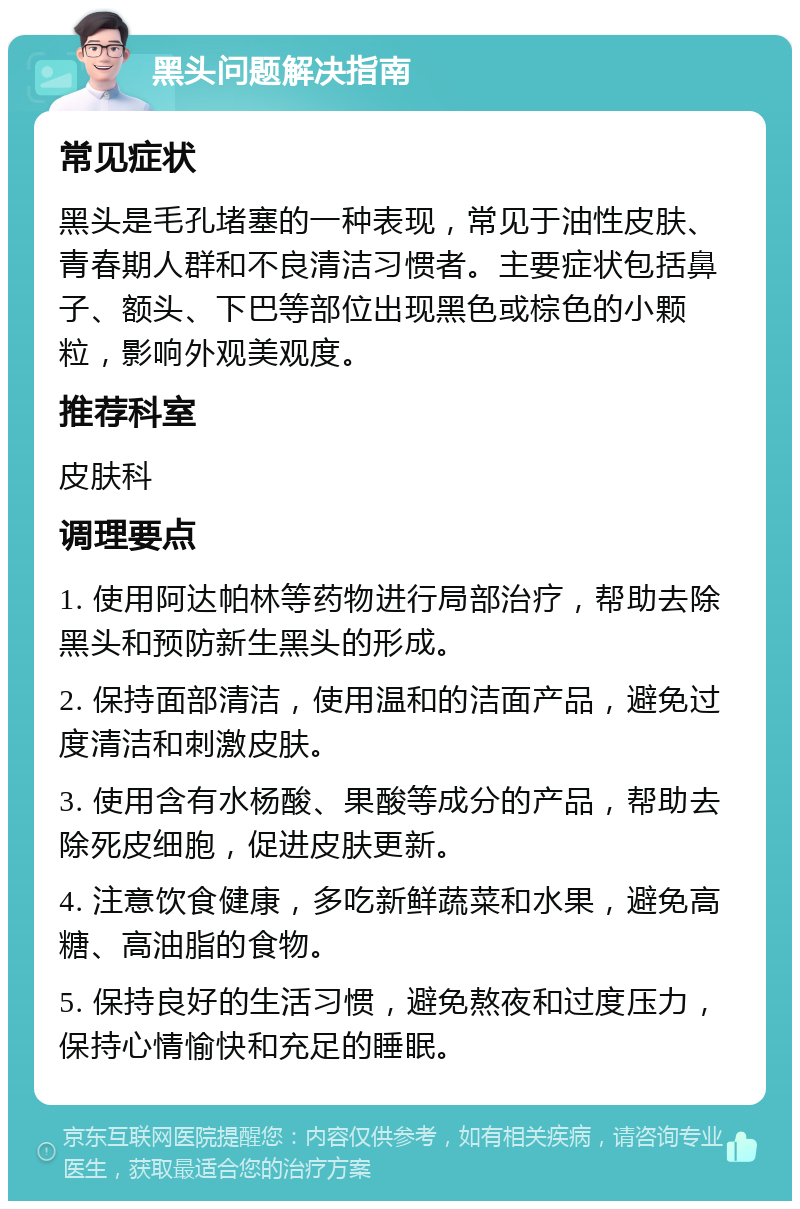 黑头问题解决指南 常见症状 黑头是毛孔堵塞的一种表现，常见于油性皮肤、青春期人群和不良清洁习惯者。主要症状包括鼻子、额头、下巴等部位出现黑色或棕色的小颗粒，影响外观美观度。 推荐科室 皮肤科 调理要点 1. 使用阿达帕林等药物进行局部治疗，帮助去除黑头和预防新生黑头的形成。 2. 保持面部清洁，使用温和的洁面产品，避免过度清洁和刺激皮肤。 3. 使用含有水杨酸、果酸等成分的产品，帮助去除死皮细胞，促进皮肤更新。 4. 注意饮食健康，多吃新鲜蔬菜和水果，避免高糖、高油脂的食物。 5. 保持良好的生活习惯，避免熬夜和过度压力，保持心情愉快和充足的睡眠。