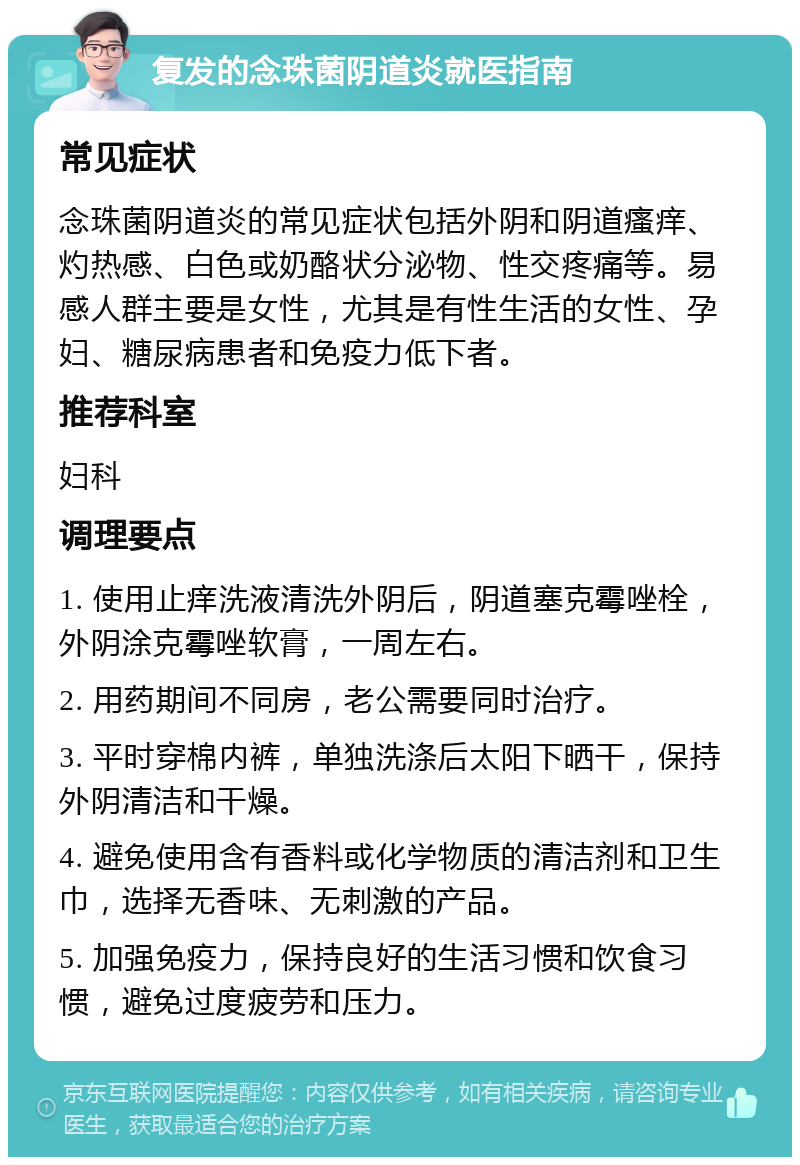 复发的念珠菌阴道炎就医指南 常见症状 念珠菌阴道炎的常见症状包括外阴和阴道瘙痒、灼热感、白色或奶酪状分泌物、性交疼痛等。易感人群主要是女性，尤其是有性生活的女性、孕妇、糖尿病患者和免疫力低下者。 推荐科室 妇科 调理要点 1. 使用止痒洗液清洗外阴后，阴道塞克霉唑栓，外阴涂克霉唑软膏，一周左右。 2. 用药期间不同房，老公需要同时治疗。 3. 平时穿棉内裤，单独洗涤后太阳下晒干，保持外阴清洁和干燥。 4. 避免使用含有香料或化学物质的清洁剂和卫生巾，选择无香味、无刺激的产品。 5. 加强免疫力，保持良好的生活习惯和饮食习惯，避免过度疲劳和压力。