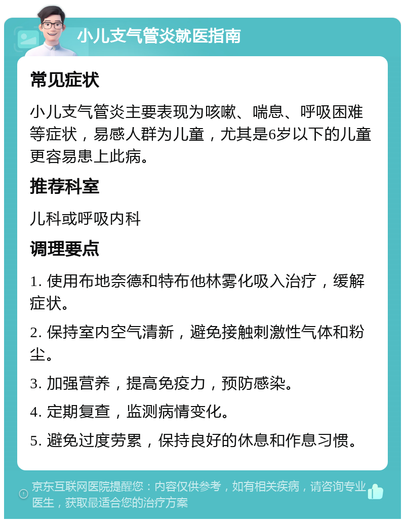 小儿支气管炎就医指南 常见症状 小儿支气管炎主要表现为咳嗽、喘息、呼吸困难等症状，易感人群为儿童，尤其是6岁以下的儿童更容易患上此病。 推荐科室 儿科或呼吸内科 调理要点 1. 使用布地奈德和特布他林雾化吸入治疗，缓解症状。 2. 保持室内空气清新，避免接触刺激性气体和粉尘。 3. 加强营养，提高免疫力，预防感染。 4. 定期复查，监测病情变化。 5. 避免过度劳累，保持良好的休息和作息习惯。