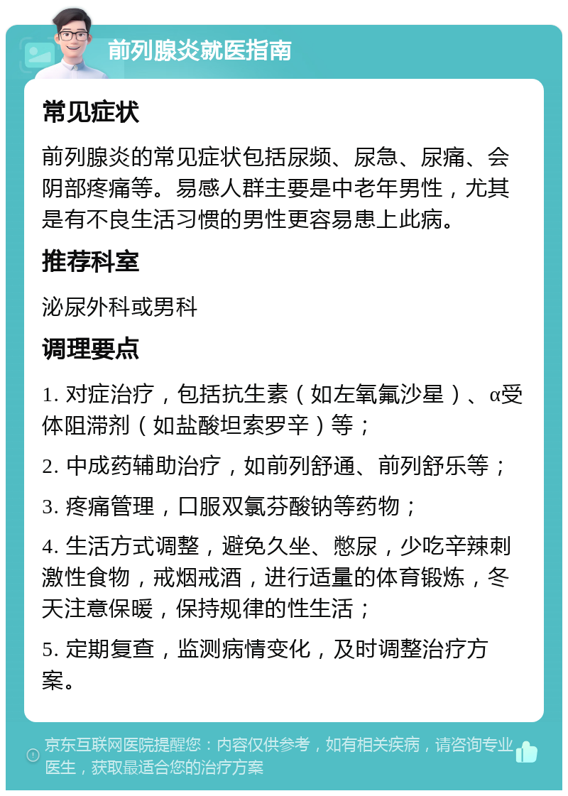 前列腺炎就医指南 常见症状 前列腺炎的常见症状包括尿频、尿急、尿痛、会阴部疼痛等。易感人群主要是中老年男性，尤其是有不良生活习惯的男性更容易患上此病。 推荐科室 泌尿外科或男科 调理要点 1. 对症治疗，包括抗生素（如左氧氟沙星）、α受体阻滞剂（如盐酸坦索罗辛）等； 2. 中成药辅助治疗，如前列舒通、前列舒乐等； 3. 疼痛管理，口服双氯芬酸钠等药物； 4. 生活方式调整，避免久坐、憋尿，少吃辛辣刺激性食物，戒烟戒酒，进行适量的体育锻炼，冬天注意保暖，保持规律的性生活； 5. 定期复查，监测病情变化，及时调整治疗方案。