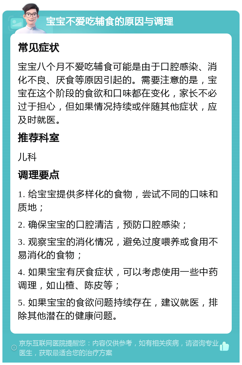 宝宝不爱吃辅食的原因与调理 常见症状 宝宝八个月不爱吃辅食可能是由于口腔感染、消化不良、厌食等原因引起的。需要注意的是，宝宝在这个阶段的食欲和口味都在变化，家长不必过于担心，但如果情况持续或伴随其他症状，应及时就医。 推荐科室 儿科 调理要点 1. 给宝宝提供多样化的食物，尝试不同的口味和质地； 2. 确保宝宝的口腔清洁，预防口腔感染； 3. 观察宝宝的消化情况，避免过度喂养或食用不易消化的食物； 4. 如果宝宝有厌食症状，可以考虑使用一些中药调理，如山楂、陈皮等； 5. 如果宝宝的食欲问题持续存在，建议就医，排除其他潜在的健康问题。