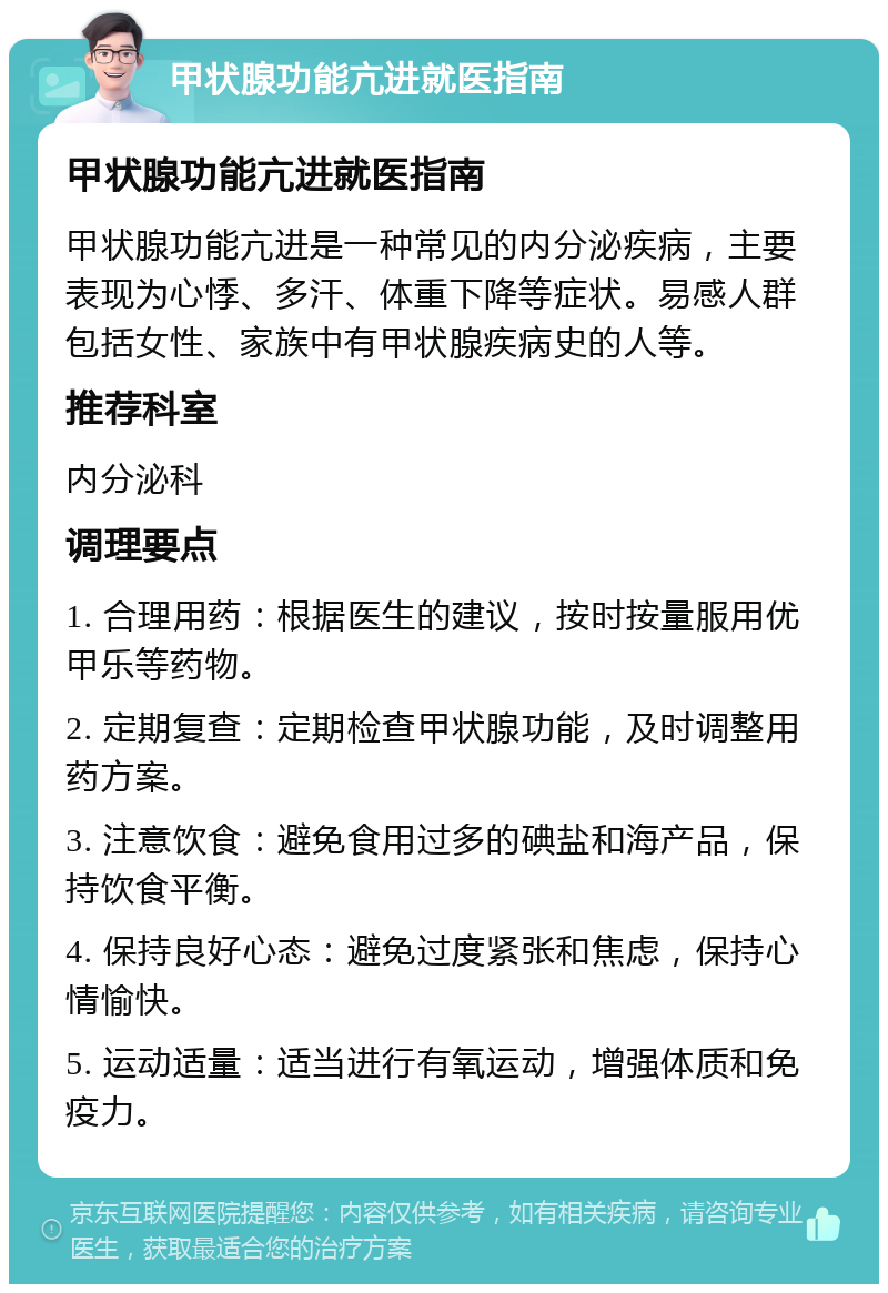 甲状腺功能亢进就医指南 甲状腺功能亢进就医指南 甲状腺功能亢进是一种常见的内分泌疾病，主要表现为心悸、多汗、体重下降等症状。易感人群包括女性、家族中有甲状腺疾病史的人等。 推荐科室 内分泌科 调理要点 1. 合理用药：根据医生的建议，按时按量服用优甲乐等药物。 2. 定期复查：定期检查甲状腺功能，及时调整用药方案。 3. 注意饮食：避免食用过多的碘盐和海产品，保持饮食平衡。 4. 保持良好心态：避免过度紧张和焦虑，保持心情愉快。 5. 运动适量：适当进行有氧运动，增强体质和免疫力。