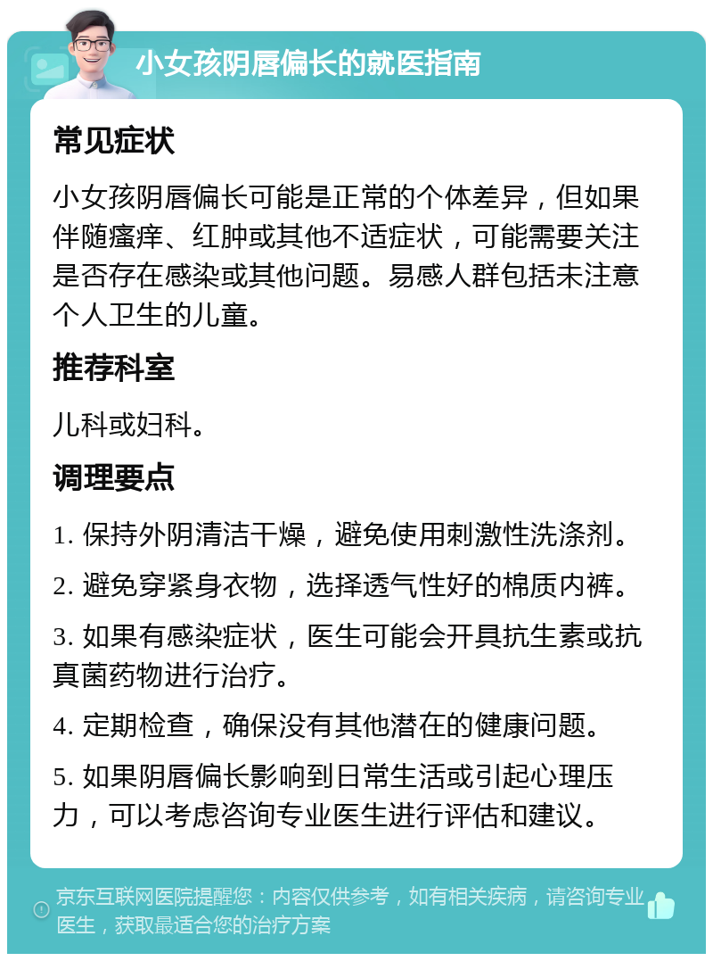 小女孩阴唇偏长的就医指南 常见症状 小女孩阴唇偏长可能是正常的个体差异，但如果伴随瘙痒、红肿或其他不适症状，可能需要关注是否存在感染或其他问题。易感人群包括未注意个人卫生的儿童。 推荐科室 儿科或妇科。 调理要点 1. 保持外阴清洁干燥，避免使用刺激性洗涤剂。 2. 避免穿紧身衣物，选择透气性好的棉质内裤。 3. 如果有感染症状，医生可能会开具抗生素或抗真菌药物进行治疗。 4. 定期检查，确保没有其他潜在的健康问题。 5. 如果阴唇偏长影响到日常生活或引起心理压力，可以考虑咨询专业医生进行评估和建议。