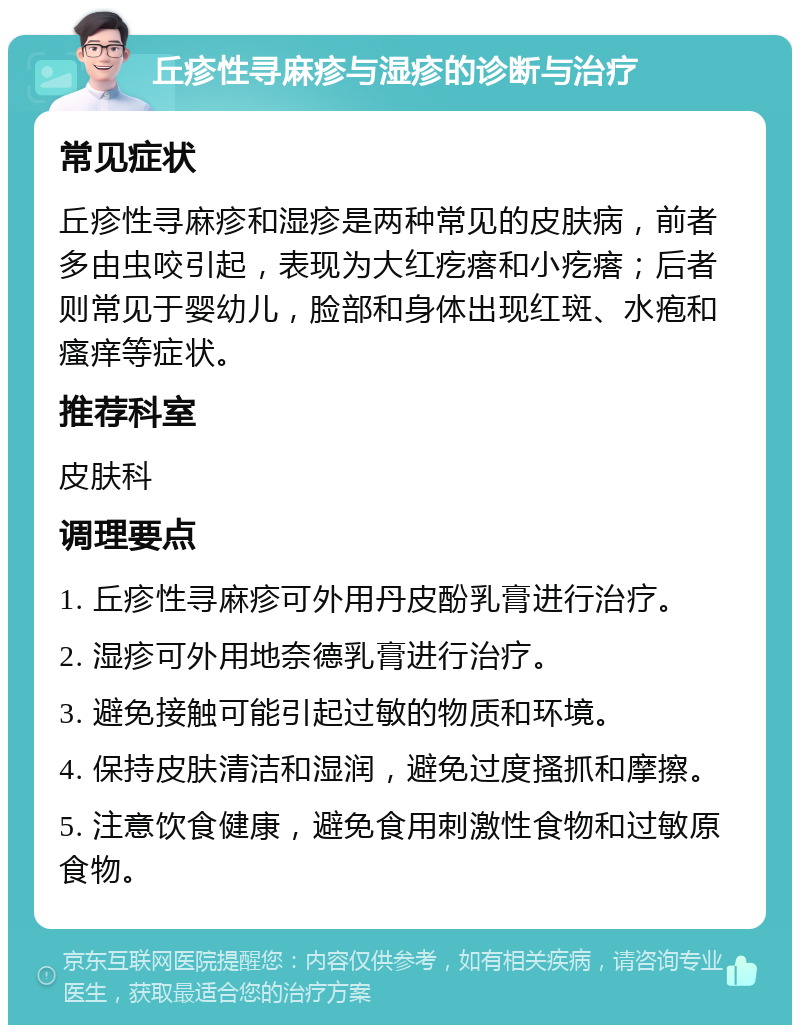 丘疹性寻麻疹与湿疹的诊断与治疗 常见症状 丘疹性寻麻疹和湿疹是两种常见的皮肤病，前者多由虫咬引起，表现为大红疙瘩和小疙瘩；后者则常见于婴幼儿，脸部和身体出现红斑、水疱和瘙痒等症状。 推荐科室 皮肤科 调理要点 1. 丘疹性寻麻疹可外用丹皮酚乳膏进行治疗。 2. 湿疹可外用地奈德乳膏进行治疗。 3. 避免接触可能引起过敏的物质和环境。 4. 保持皮肤清洁和湿润，避免过度搔抓和摩擦。 5. 注意饮食健康，避免食用刺激性食物和过敏原食物。