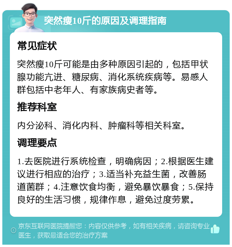 突然瘦10斤的原因及调理指南 常见症状 突然瘦10斤可能是由多种原因引起的，包括甲状腺功能亢进、糖尿病、消化系统疾病等。易感人群包括中老年人、有家族病史者等。 推荐科室 内分泌科、消化内科、肿瘤科等相关科室。 调理要点 1.去医院进行系统检查，明确病因；2.根据医生建议进行相应的治疗；3.适当补充益生菌，改善肠道菌群；4.注意饮食均衡，避免暴饮暴食；5.保持良好的生活习惯，规律作息，避免过度劳累。