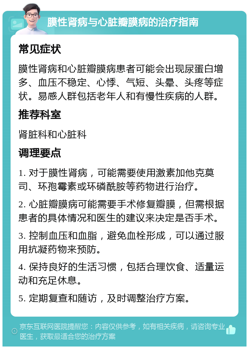 膜性肾病与心脏瓣膜病的治疗指南 常见症状 膜性肾病和心脏瓣膜病患者可能会出现尿蛋白增多、血压不稳定、心悸、气短、头晕、头疼等症状。易感人群包括老年人和有慢性疾病的人群。 推荐科室 肾脏科和心脏科 调理要点 1. 对于膜性肾病，可能需要使用激素加他克莫司、环孢霉素或环磷酰胺等药物进行治疗。 2. 心脏瓣膜病可能需要手术修复瓣膜，但需根据患者的具体情况和医生的建议来决定是否手术。 3. 控制血压和血脂，避免血栓形成，可以通过服用抗凝药物来预防。 4. 保持良好的生活习惯，包括合理饮食、适量运动和充足休息。 5. 定期复查和随访，及时调整治疗方案。