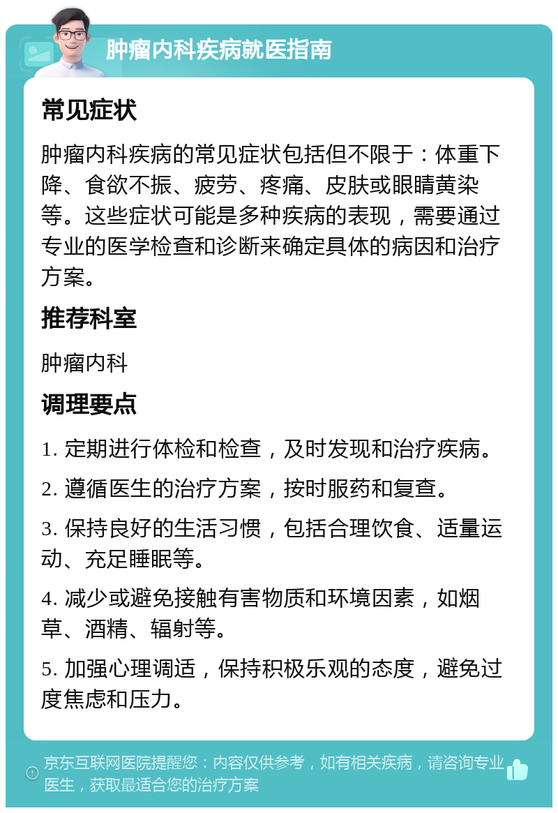 肿瘤内科疾病就医指南 常见症状 肿瘤内科疾病的常见症状包括但不限于：体重下降、食欲不振、疲劳、疼痛、皮肤或眼睛黄染等。这些症状可能是多种疾病的表现，需要通过专业的医学检查和诊断来确定具体的病因和治疗方案。 推荐科室 肿瘤内科 调理要点 1. 定期进行体检和检查，及时发现和治疗疾病。 2. 遵循医生的治疗方案，按时服药和复查。 3. 保持良好的生活习惯，包括合理饮食、适量运动、充足睡眠等。 4. 减少或避免接触有害物质和环境因素，如烟草、酒精、辐射等。 5. 加强心理调适，保持积极乐观的态度，避免过度焦虑和压力。