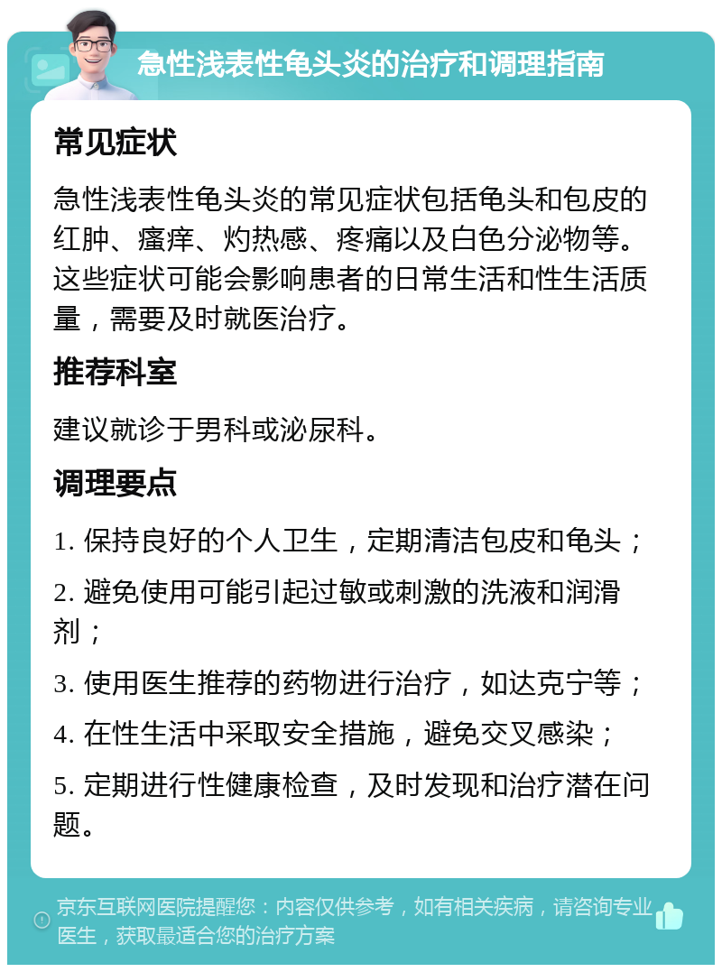 急性浅表性龟头炎的治疗和调理指南 常见症状 急性浅表性龟头炎的常见症状包括龟头和包皮的红肿、瘙痒、灼热感、疼痛以及白色分泌物等。这些症状可能会影响患者的日常生活和性生活质量，需要及时就医治疗。 推荐科室 建议就诊于男科或泌尿科。 调理要点 1. 保持良好的个人卫生，定期清洁包皮和龟头； 2. 避免使用可能引起过敏或刺激的洗液和润滑剂； 3. 使用医生推荐的药物进行治疗，如达克宁等； 4. 在性生活中采取安全措施，避免交叉感染； 5. 定期进行性健康检查，及时发现和治疗潜在问题。