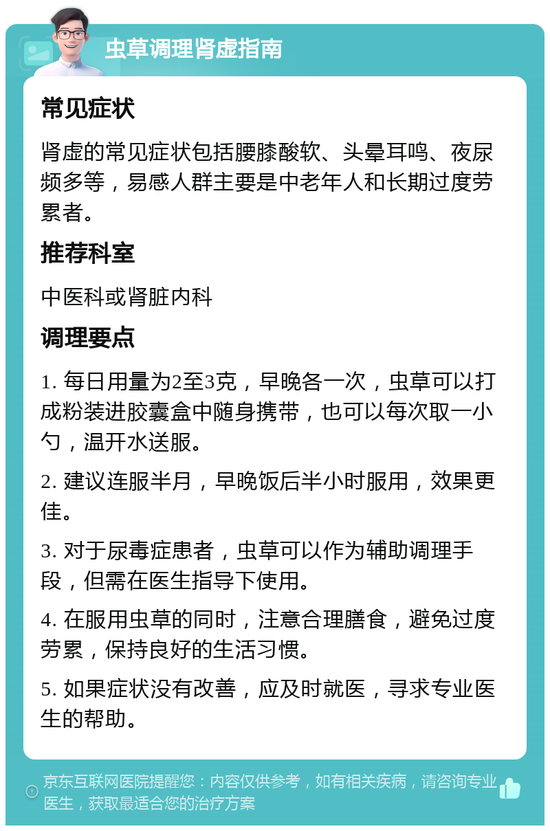 虫草调理肾虚指南 常见症状 肾虚的常见症状包括腰膝酸软、头晕耳鸣、夜尿频多等，易感人群主要是中老年人和长期过度劳累者。 推荐科室 中医科或肾脏内科 调理要点 1. 每日用量为2至3克，早晚各一次，虫草可以打成粉装进胶囊盒中随身携带，也可以每次取一小勺，温开水送服。 2. 建议连服半月，早晚饭后半小时服用，效果更佳。 3. 对于尿毒症患者，虫草可以作为辅助调理手段，但需在医生指导下使用。 4. 在服用虫草的同时，注意合理膳食，避免过度劳累，保持良好的生活习惯。 5. 如果症状没有改善，应及时就医，寻求专业医生的帮助。