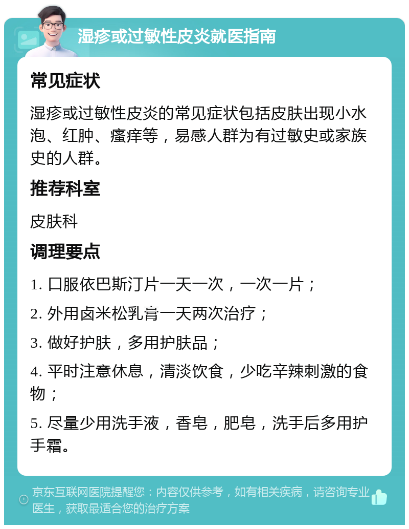 湿疹或过敏性皮炎就医指南 常见症状 湿疹或过敏性皮炎的常见症状包括皮肤出现小水泡、红肿、瘙痒等，易感人群为有过敏史或家族史的人群。 推荐科室 皮肤科 调理要点 1. 口服依巴斯汀片一天一次，一次一片； 2. 外用卤米松乳膏一天两次治疗； 3. 做好护肤，多用护肤品； 4. 平时注意休息，清淡饮食，少吃辛辣刺激的食物； 5. 尽量少用洗手液，香皂，肥皂，洗手后多用护手霜。