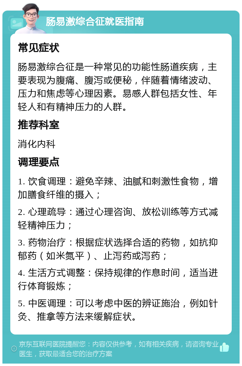 肠易激综合征就医指南 常见症状 肠易激综合征是一种常见的功能性肠道疾病，主要表现为腹痛、腹泻或便秘，伴随着情绪波动、压力和焦虑等心理因素。易感人群包括女性、年轻人和有精神压力的人群。 推荐科室 消化内科 调理要点 1. 饮食调理：避免辛辣、油腻和刺激性食物，增加膳食纤维的摄入； 2. 心理疏导：通过心理咨询、放松训练等方式减轻精神压力； 3. 药物治疗：根据症状选择合适的药物，如抗抑郁药（如米氮平）、止泻药或泻药； 4. 生活方式调整：保持规律的作息时间，适当进行体育锻炼； 5. 中医调理：可以考虑中医的辨证施治，例如针灸、推拿等方法来缓解症状。