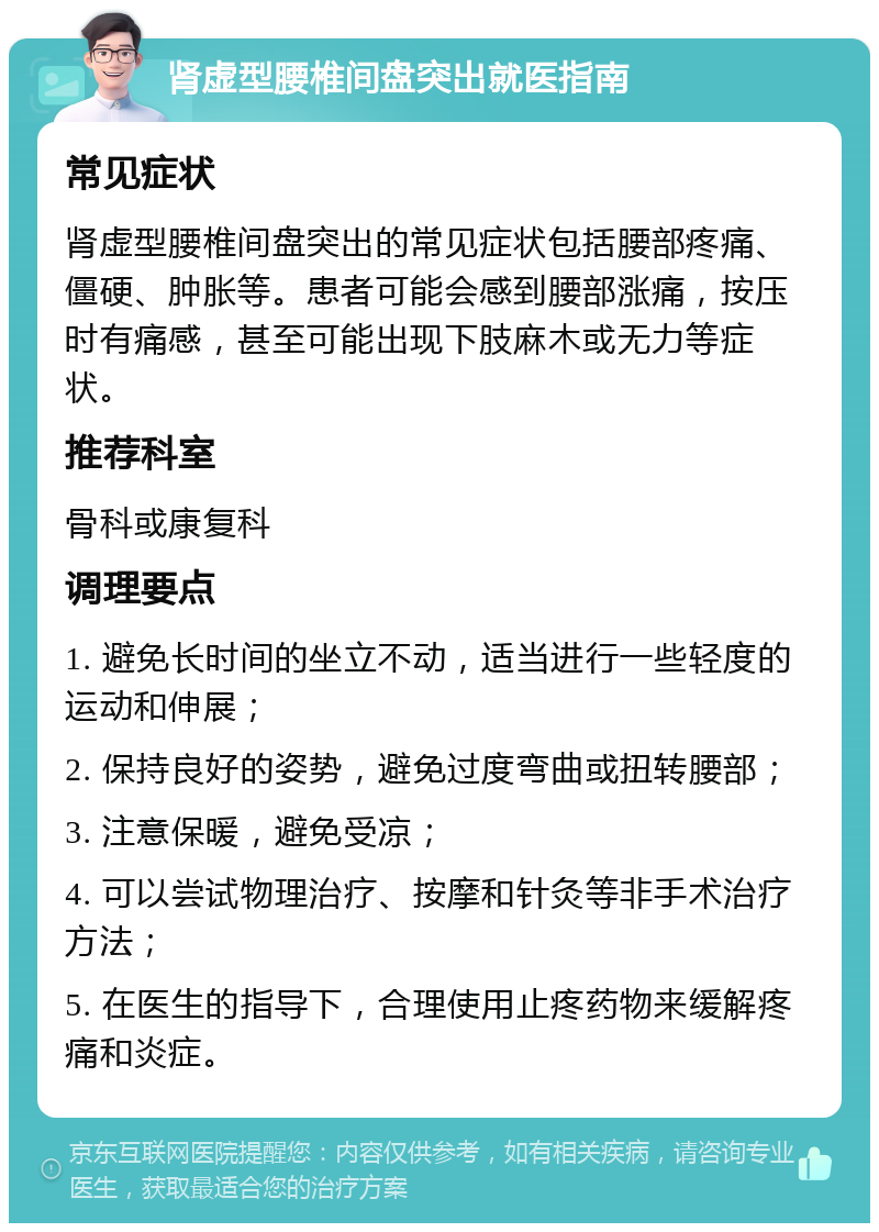 肾虚型腰椎间盘突出就医指南 常见症状 肾虚型腰椎间盘突出的常见症状包括腰部疼痛、僵硬、肿胀等。患者可能会感到腰部涨痛，按压时有痛感，甚至可能出现下肢麻木或无力等症状。 推荐科室 骨科或康复科 调理要点 1. 避免长时间的坐立不动，适当进行一些轻度的运动和伸展； 2. 保持良好的姿势，避免过度弯曲或扭转腰部； 3. 注意保暖，避免受凉； 4. 可以尝试物理治疗、按摩和针灸等非手术治疗方法； 5. 在医生的指导下，合理使用止疼药物来缓解疼痛和炎症。