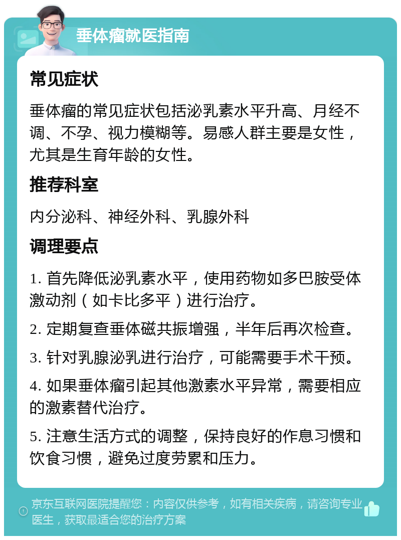 垂体瘤就医指南 常见症状 垂体瘤的常见症状包括泌乳素水平升高、月经不调、不孕、视力模糊等。易感人群主要是女性，尤其是生育年龄的女性。 推荐科室 内分泌科、神经外科、乳腺外科 调理要点 1. 首先降低泌乳素水平，使用药物如多巴胺受体激动剂（如卡比多平）进行治疗。 2. 定期复查垂体磁共振增强，半年后再次检查。 3. 针对乳腺泌乳进行治疗，可能需要手术干预。 4. 如果垂体瘤引起其他激素水平异常，需要相应的激素替代治疗。 5. 注意生活方式的调整，保持良好的作息习惯和饮食习惯，避免过度劳累和压力。