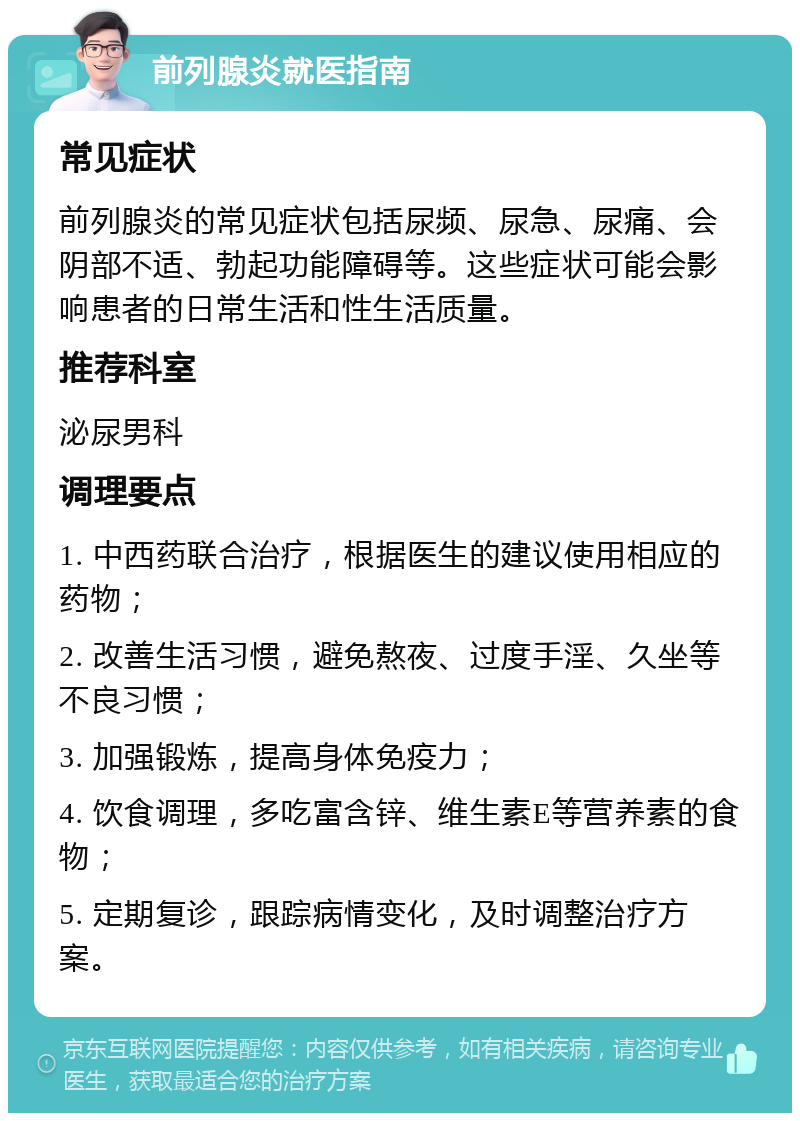 前列腺炎就医指南 常见症状 前列腺炎的常见症状包括尿频、尿急、尿痛、会阴部不适、勃起功能障碍等。这些症状可能会影响患者的日常生活和性生活质量。 推荐科室 泌尿男科 调理要点 1. 中西药联合治疗，根据医生的建议使用相应的药物； 2. 改善生活习惯，避免熬夜、过度手淫、久坐等不良习惯； 3. 加强锻炼，提高身体免疫力； 4. 饮食调理，多吃富含锌、维生素E等营养素的食物； 5. 定期复诊，跟踪病情变化，及时调整治疗方案。