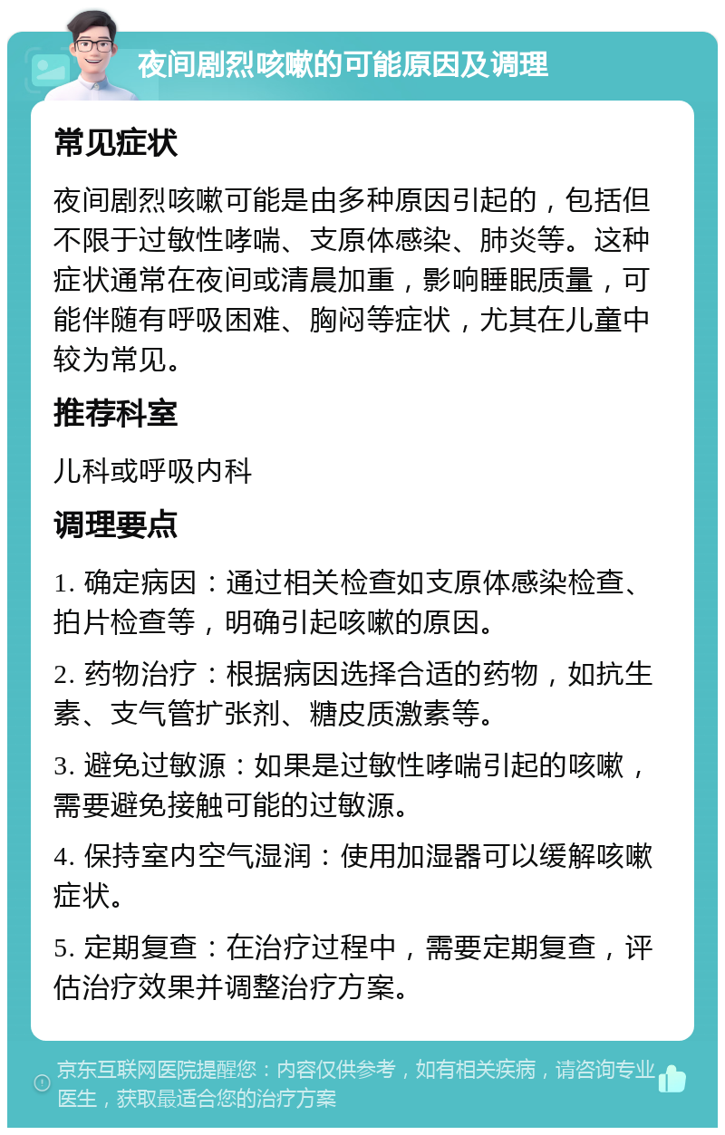 夜间剧烈咳嗽的可能原因及调理 常见症状 夜间剧烈咳嗽可能是由多种原因引起的，包括但不限于过敏性哮喘、支原体感染、肺炎等。这种症状通常在夜间或清晨加重，影响睡眠质量，可能伴随有呼吸困难、胸闷等症状，尤其在儿童中较为常见。 推荐科室 儿科或呼吸内科 调理要点 1. 确定病因：通过相关检查如支原体感染检查、拍片检查等，明确引起咳嗽的原因。 2. 药物治疗：根据病因选择合适的药物，如抗生素、支气管扩张剂、糖皮质激素等。 3. 避免过敏源：如果是过敏性哮喘引起的咳嗽，需要避免接触可能的过敏源。 4. 保持室内空气湿润：使用加湿器可以缓解咳嗽症状。 5. 定期复查：在治疗过程中，需要定期复查，评估治疗效果并调整治疗方案。