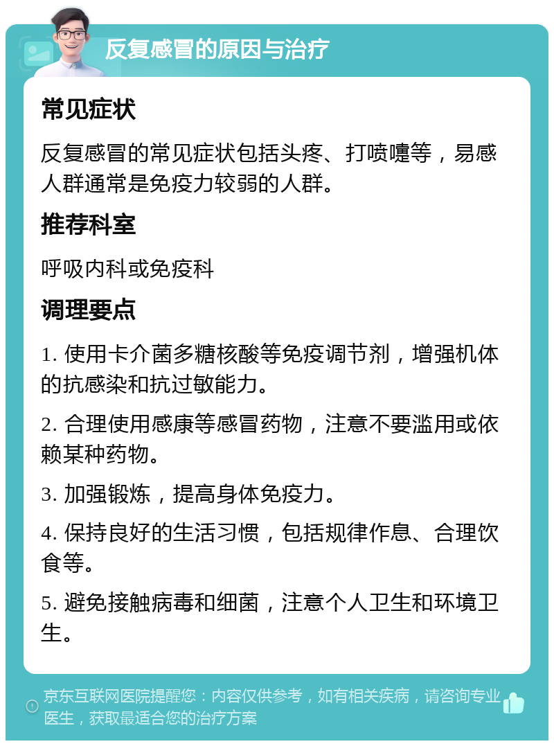 反复感冒的原因与治疗 常见症状 反复感冒的常见症状包括头疼、打喷嚏等，易感人群通常是免疫力较弱的人群。 推荐科室 呼吸内科或免疫科 调理要点 1. 使用卡介菌多糖核酸等免疫调节剂，增强机体的抗感染和抗过敏能力。 2. 合理使用感康等感冒药物，注意不要滥用或依赖某种药物。 3. 加强锻炼，提高身体免疫力。 4. 保持良好的生活习惯，包括规律作息、合理饮食等。 5. 避免接触病毒和细菌，注意个人卫生和环境卫生。