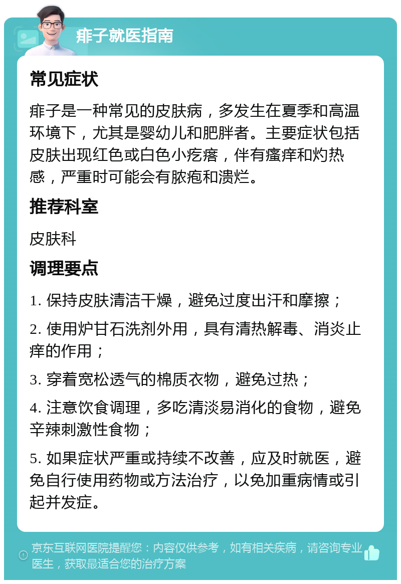 痱子就医指南 常见症状 痱子是一种常见的皮肤病，多发生在夏季和高温环境下，尤其是婴幼儿和肥胖者。主要症状包括皮肤出现红色或白色小疙瘩，伴有瘙痒和灼热感，严重时可能会有脓疱和溃烂。 推荐科室 皮肤科 调理要点 1. 保持皮肤清洁干燥，避免过度出汗和摩擦； 2. 使用炉甘石洗剂外用，具有清热解毒、消炎止痒的作用； 3. 穿着宽松透气的棉质衣物，避免过热； 4. 注意饮食调理，多吃清淡易消化的食物，避免辛辣刺激性食物； 5. 如果症状严重或持续不改善，应及时就医，避免自行使用药物或方法治疗，以免加重病情或引起并发症。