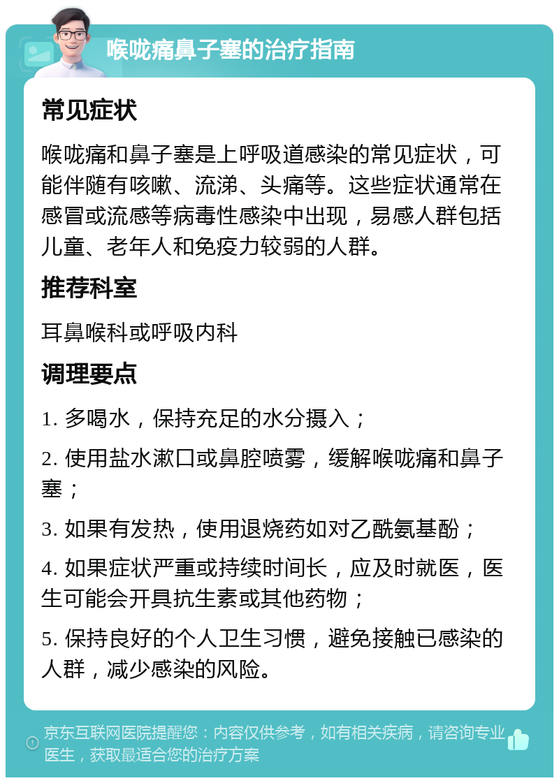 喉咙痛鼻子塞的治疗指南 常见症状 喉咙痛和鼻子塞是上呼吸道感染的常见症状，可能伴随有咳嗽、流涕、头痛等。这些症状通常在感冒或流感等病毒性感染中出现，易感人群包括儿童、老年人和免疫力较弱的人群。 推荐科室 耳鼻喉科或呼吸内科 调理要点 1. 多喝水，保持充足的水分摄入； 2. 使用盐水漱口或鼻腔喷雾，缓解喉咙痛和鼻子塞； 3. 如果有发热，使用退烧药如对乙酰氨基酚； 4. 如果症状严重或持续时间长，应及时就医，医生可能会开具抗生素或其他药物； 5. 保持良好的个人卫生习惯，避免接触已感染的人群，减少感染的风险。