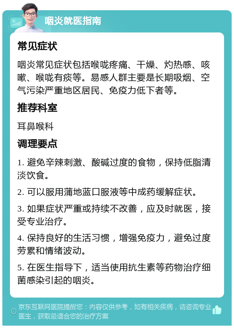 咽炎就医指南 常见症状 咽炎常见症状包括喉咙疼痛、干燥、灼热感、咳嗽、喉咙有痰等。易感人群主要是长期吸烟、空气污染严重地区居民、免疫力低下者等。 推荐科室 耳鼻喉科 调理要点 1. 避免辛辣刺激、酸碱过度的食物，保持低脂清淡饮食。 2. 可以服用蒲地蓝口服液等中成药缓解症状。 3. 如果症状严重或持续不改善，应及时就医，接受专业治疗。 4. 保持良好的生活习惯，增强免疫力，避免过度劳累和情绪波动。 5. 在医生指导下，适当使用抗生素等药物治疗细菌感染引起的咽炎。