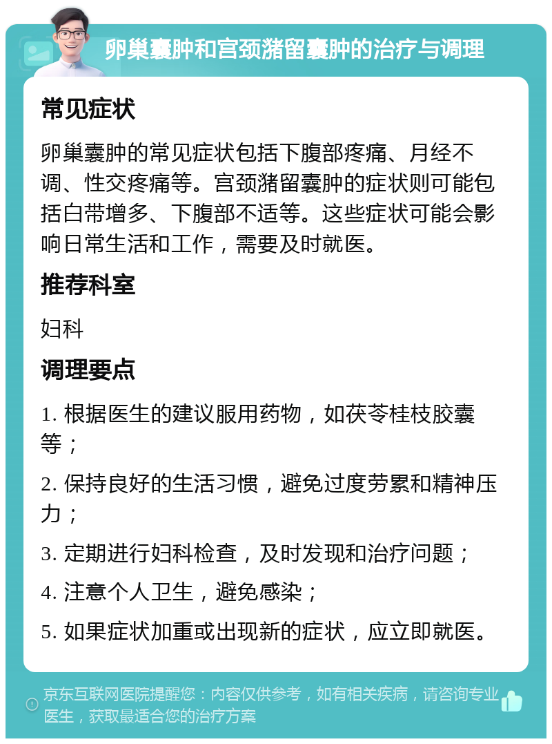 卵巢囊肿和宫颈潴留囊肿的治疗与调理 常见症状 卵巢囊肿的常见症状包括下腹部疼痛、月经不调、性交疼痛等。宫颈潴留囊肿的症状则可能包括白带增多、下腹部不适等。这些症状可能会影响日常生活和工作，需要及时就医。 推荐科室 妇科 调理要点 1. 根据医生的建议服用药物，如茯苓桂枝胶囊等； 2. 保持良好的生活习惯，避免过度劳累和精神压力； 3. 定期进行妇科检查，及时发现和治疗问题； 4. 注意个人卫生，避免感染； 5. 如果症状加重或出现新的症状，应立即就医。