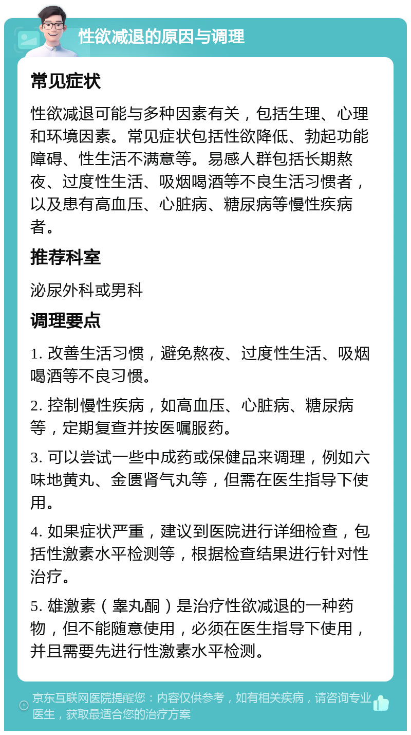 性欲减退的原因与调理 常见症状 性欲减退可能与多种因素有关，包括生理、心理和环境因素。常见症状包括性欲降低、勃起功能障碍、性生活不满意等。易感人群包括长期熬夜、过度性生活、吸烟喝酒等不良生活习惯者，以及患有高血压、心脏病、糖尿病等慢性疾病者。 推荐科室 泌尿外科或男科 调理要点 1. 改善生活习惯，避免熬夜、过度性生活、吸烟喝酒等不良习惯。 2. 控制慢性疾病，如高血压、心脏病、糖尿病等，定期复查并按医嘱服药。 3. 可以尝试一些中成药或保健品来调理，例如六味地黄丸、金匮肾气丸等，但需在医生指导下使用。 4. 如果症状严重，建议到医院进行详细检查，包括性激素水平检测等，根据检查结果进行针对性治疗。 5. 雄激素（睾丸酮）是治疗性欲减退的一种药物，但不能随意使用，必须在医生指导下使用，并且需要先进行性激素水平检测。