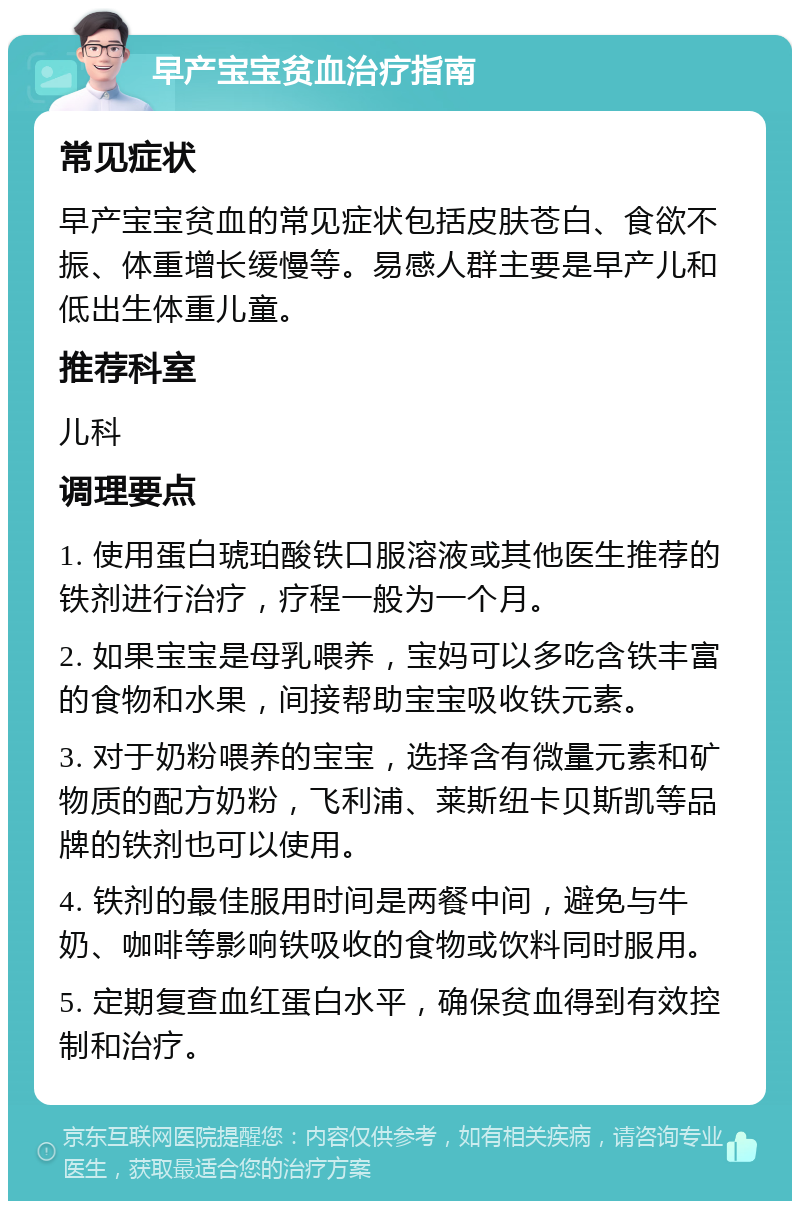 早产宝宝贫血治疗指南 常见症状 早产宝宝贫血的常见症状包括皮肤苍白、食欲不振、体重增长缓慢等。易感人群主要是早产儿和低出生体重儿童。 推荐科室 儿科 调理要点 1. 使用蛋白琥珀酸铁口服溶液或其他医生推荐的铁剂进行治疗，疗程一般为一个月。 2. 如果宝宝是母乳喂养，宝妈可以多吃含铁丰富的食物和水果，间接帮助宝宝吸收铁元素。 3. 对于奶粉喂养的宝宝，选择含有微量元素和矿物质的配方奶粉，飞利浦、莱斯纽卡贝斯凯等品牌的铁剂也可以使用。 4. 铁剂的最佳服用时间是两餐中间，避免与牛奶、咖啡等影响铁吸收的食物或饮料同时服用。 5. 定期复查血红蛋白水平，确保贫血得到有效控制和治疗。