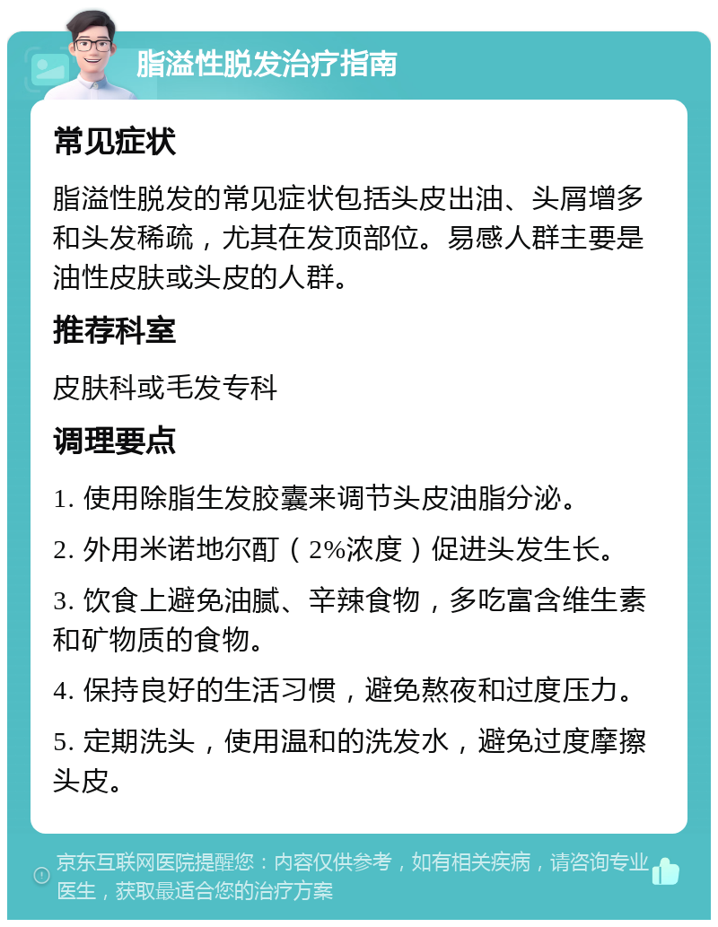 脂溢性脱发治疗指南 常见症状 脂溢性脱发的常见症状包括头皮出油、头屑增多和头发稀疏，尤其在发顶部位。易感人群主要是油性皮肤或头皮的人群。 推荐科室 皮肤科或毛发专科 调理要点 1. 使用除脂生发胶囊来调节头皮油脂分泌。 2. 外用米诺地尔酊（2%浓度）促进头发生长。 3. 饮食上避免油腻、辛辣食物，多吃富含维生素和矿物质的食物。 4. 保持良好的生活习惯，避免熬夜和过度压力。 5. 定期洗头，使用温和的洗发水，避免过度摩擦头皮。