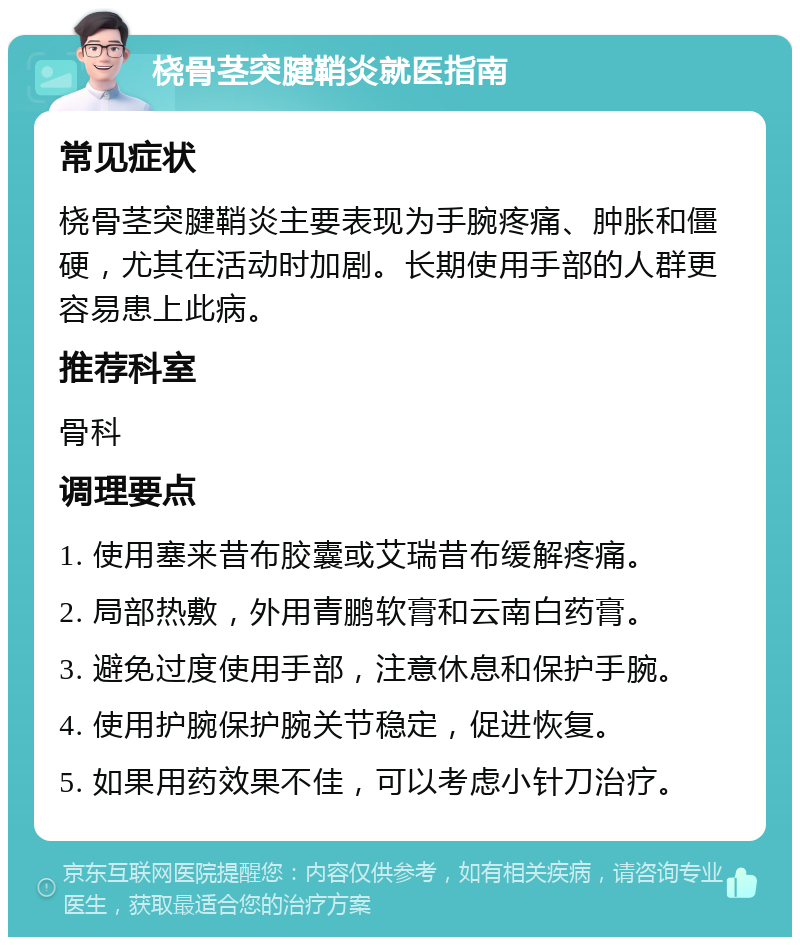 桡骨茎突腱鞘炎就医指南 常见症状 桡骨茎突腱鞘炎主要表现为手腕疼痛、肿胀和僵硬，尤其在活动时加剧。长期使用手部的人群更容易患上此病。 推荐科室 骨科 调理要点 1. 使用塞来昔布胶囊或艾瑞昔布缓解疼痛。 2. 局部热敷，外用青鹏软膏和云南白药膏。 3. 避免过度使用手部，注意休息和保护手腕。 4. 使用护腕保护腕关节稳定，促进恢复。 5. 如果用药效果不佳，可以考虑小针刀治疗。