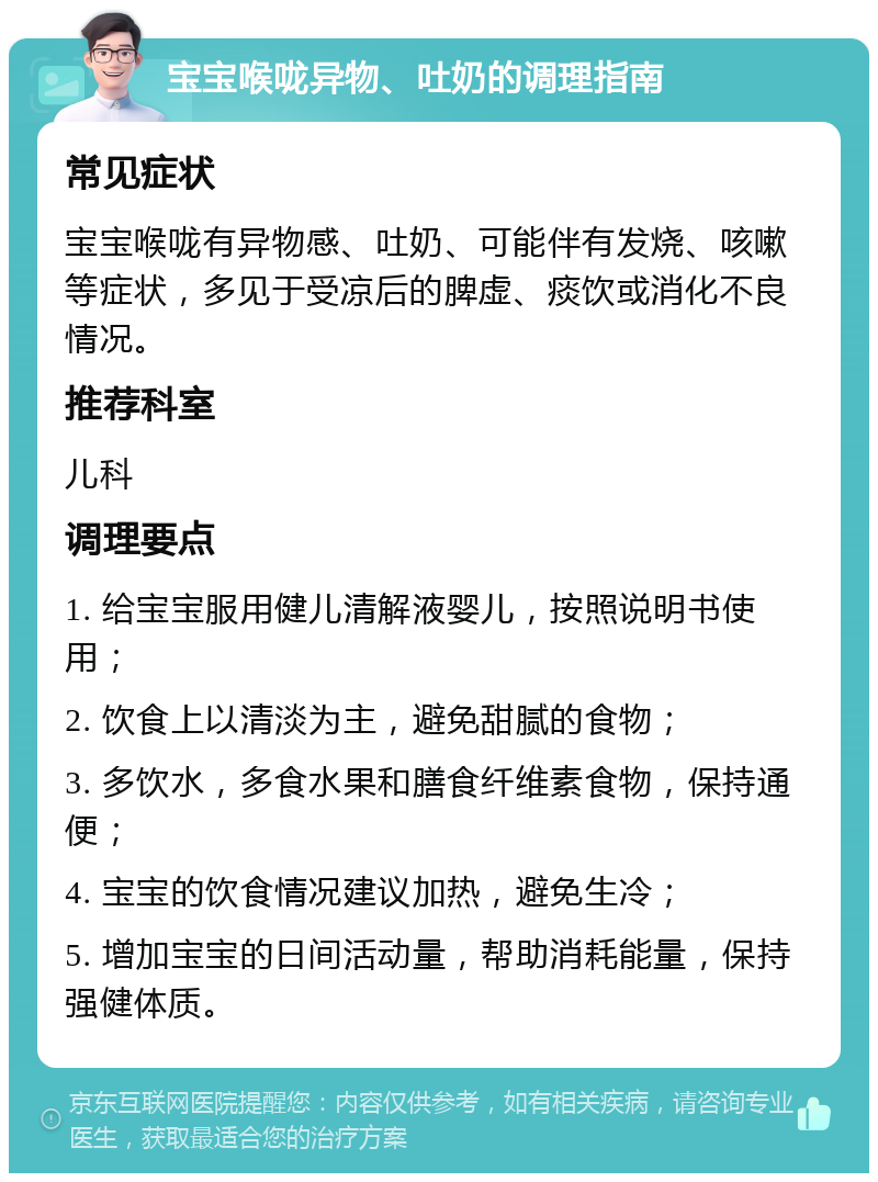 宝宝喉咙异物、吐奶的调理指南 常见症状 宝宝喉咙有异物感、吐奶、可能伴有发烧、咳嗽等症状，多见于受凉后的脾虚、痰饮或消化不良情况。 推荐科室 儿科 调理要点 1. 给宝宝服用健儿清解液婴儿，按照说明书使用； 2. 饮食上以清淡为主，避免甜腻的食物； 3. 多饮水，多食水果和膳食纤维素食物，保持通便； 4. 宝宝的饮食情况建议加热，避免生冷； 5. 增加宝宝的日间活动量，帮助消耗能量，保持强健体质。