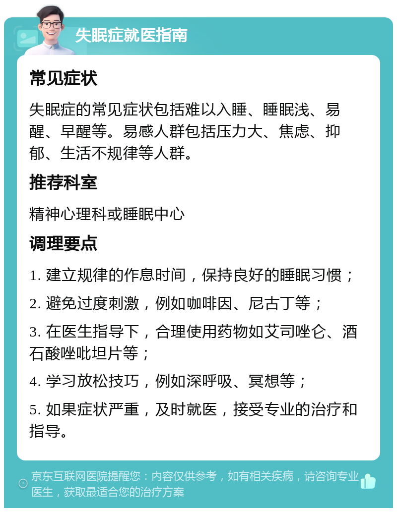 失眠症就医指南 常见症状 失眠症的常见症状包括难以入睡、睡眠浅、易醒、早醒等。易感人群包括压力大、焦虑、抑郁、生活不规律等人群。 推荐科室 精神心理科或睡眠中心 调理要点 1. 建立规律的作息时间，保持良好的睡眠习惯； 2. 避免过度刺激，例如咖啡因、尼古丁等； 3. 在医生指导下，合理使用药物如艾司唑仑、酒石酸唑吡坦片等； 4. 学习放松技巧，例如深呼吸、冥想等； 5. 如果症状严重，及时就医，接受专业的治疗和指导。