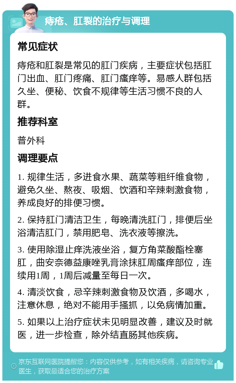 痔疮、肛裂的治疗与调理 常见症状 痔疮和肛裂是常见的肛门疾病，主要症状包括肛门出血、肛门疼痛、肛门瘙痒等。易感人群包括久坐、便秘、饮食不规律等生活习惯不良的人群。 推荐科室 普外科 调理要点 1. 规律生活，多进食水果、蔬菜等粗纤维食物，避免久坐、熬夜、吸烟、饮酒和辛辣刺激食物，养成良好的排便习惯。 2. 保持肛门清洁卫生，每晚清洗肛门，排便后坐浴清洁肛门，禁用肥皂、洗衣液等擦洗。 3. 使用除湿止痒洗液坐浴，复方角菜酸酯栓塞肛，曲安奈德益康唑乳膏涂抹肛周瘙痒部位，连续用1周，1周后减量至每日一次。 4. 清淡饮食，忌辛辣刺激食物及饮酒，多喝水，注意休息，绝对不能用手搔抓，以免病情加重。 5. 如果以上治疗症状未见明显改善，建议及时就医，进一步检查，除外结直肠其他疾病。