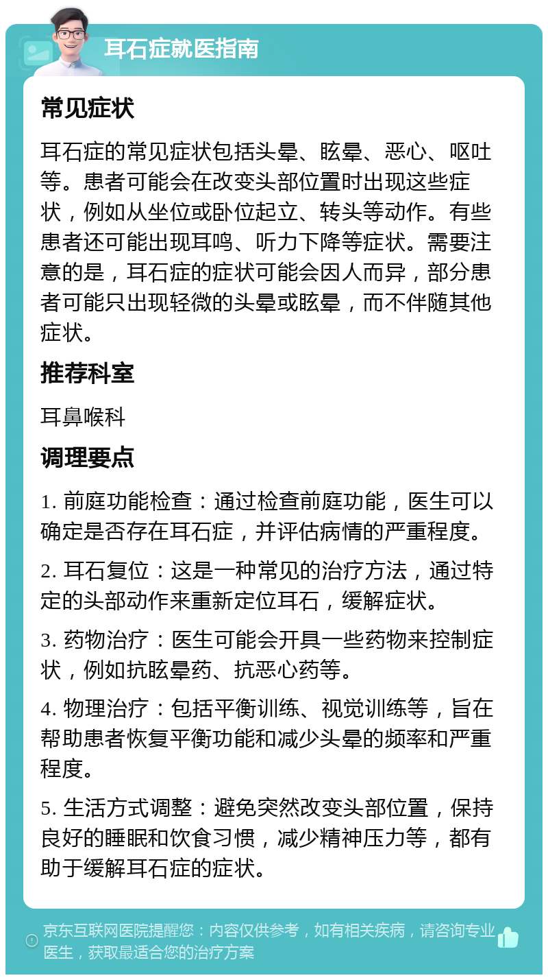 耳石症就医指南 常见症状 耳石症的常见症状包括头晕、眩晕、恶心、呕吐等。患者可能会在改变头部位置时出现这些症状，例如从坐位或卧位起立、转头等动作。有些患者还可能出现耳鸣、听力下降等症状。需要注意的是，耳石症的症状可能会因人而异，部分患者可能只出现轻微的头晕或眩晕，而不伴随其他症状。 推荐科室 耳鼻喉科 调理要点 1. 前庭功能检查：通过检查前庭功能，医生可以确定是否存在耳石症，并评估病情的严重程度。 2. 耳石复位：这是一种常见的治疗方法，通过特定的头部动作来重新定位耳石，缓解症状。 3. 药物治疗：医生可能会开具一些药物来控制症状，例如抗眩晕药、抗恶心药等。 4. 物理治疗：包括平衡训练、视觉训练等，旨在帮助患者恢复平衡功能和减少头晕的频率和严重程度。 5. 生活方式调整：避免突然改变头部位置，保持良好的睡眠和饮食习惯，减少精神压力等，都有助于缓解耳石症的症状。