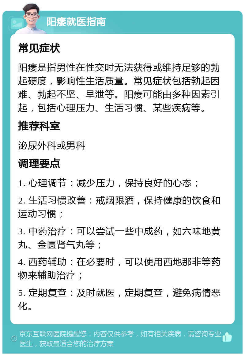 阳痿就医指南 常见症状 阳痿是指男性在性交时无法获得或维持足够的勃起硬度，影响性生活质量。常见症状包括勃起困难、勃起不坚、早泄等。阳痿可能由多种因素引起，包括心理压力、生活习惯、某些疾病等。 推荐科室 泌尿外科或男科 调理要点 1. 心理调节：减少压力，保持良好的心态； 2. 生活习惯改善：戒烟限酒，保持健康的饮食和运动习惯； 3. 中药治疗：可以尝试一些中成药，如六味地黄丸、金匮肾气丸等； 4. 西药辅助：在必要时，可以使用西地那非等药物来辅助治疗； 5. 定期复查：及时就医，定期复查，避免病情恶化。