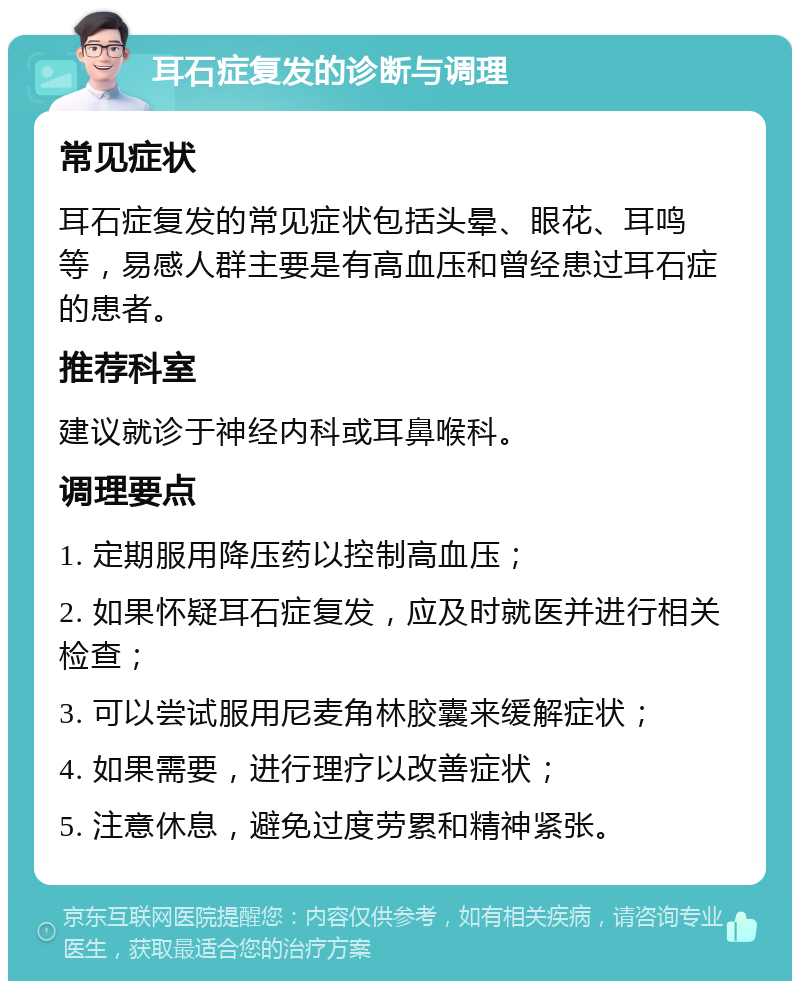 耳石症复发的诊断与调理 常见症状 耳石症复发的常见症状包括头晕、眼花、耳鸣等，易感人群主要是有高血压和曾经患过耳石症的患者。 推荐科室 建议就诊于神经内科或耳鼻喉科。 调理要点 1. 定期服用降压药以控制高血压； 2. 如果怀疑耳石症复发，应及时就医并进行相关检查； 3. 可以尝试服用尼麦角林胶囊来缓解症状； 4. 如果需要，进行理疗以改善症状； 5. 注意休息，避免过度劳累和精神紧张。