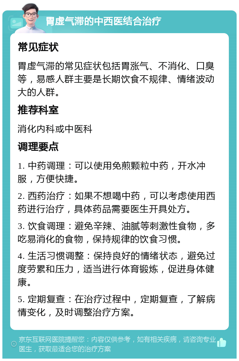 胃虚气滞的中西医结合治疗 常见症状 胃虚气滞的常见症状包括胃涨气、不消化、口臭等，易感人群主要是长期饮食不规律、情绪波动大的人群。 推荐科室 消化内科或中医科 调理要点 1. 中药调理：可以使用免煎颗粒中药，开水冲服，方便快捷。 2. 西药治疗：如果不想喝中药，可以考虑使用西药进行治疗，具体药品需要医生开具处方。 3. 饮食调理：避免辛辣、油腻等刺激性食物，多吃易消化的食物，保持规律的饮食习惯。 4. 生活习惯调整：保持良好的情绪状态，避免过度劳累和压力，适当进行体育锻炼，促进身体健康。 5. 定期复查：在治疗过程中，定期复查，了解病情变化，及时调整治疗方案。