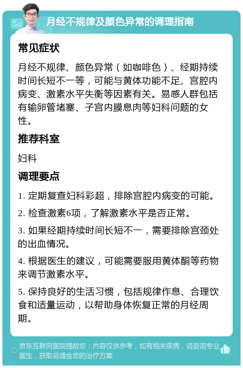 月经不规律及颜色异常的调理指南 常见症状 月经不规律、颜色异常（如咖啡色）、经期持续时间长短不一等，可能与黄体功能不足、宫腔内病变、激素水平失衡等因素有关。易感人群包括有输卵管堵塞、子宫内膜息肉等妇科问题的女性。 推荐科室 妇科 调理要点 1. 定期复查妇科彩超，排除宫腔内病变的可能。 2. 检查激素6项，了解激素水平是否正常。 3. 如果经期持续时间长短不一，需要排除宫颈处的出血情况。 4. 根据医生的建议，可能需要服用黄体酮等药物来调节激素水平。 5. 保持良好的生活习惯，包括规律作息、合理饮食和适量运动，以帮助身体恢复正常的月经周期。