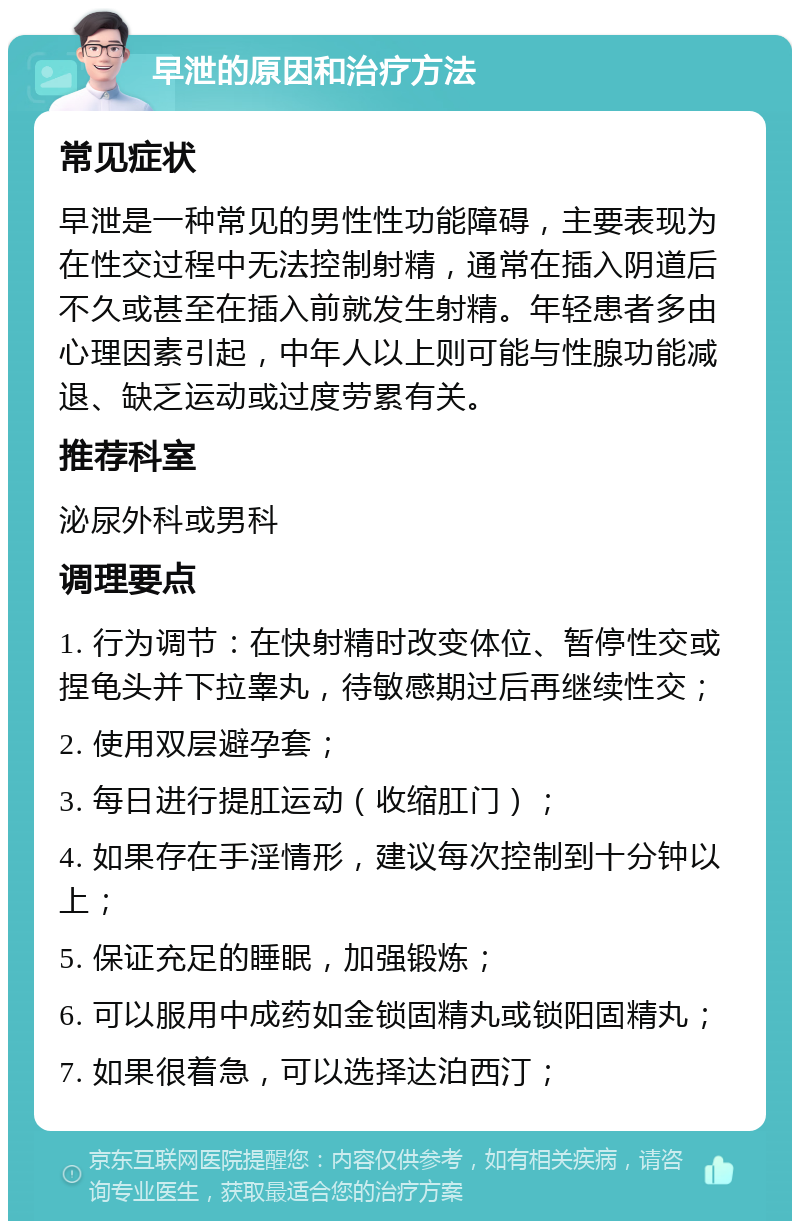 早泄的原因和治疗方法 常见症状 早泄是一种常见的男性性功能障碍，主要表现为在性交过程中无法控制射精，通常在插入阴道后不久或甚至在插入前就发生射精。年轻患者多由心理因素引起，中年人以上则可能与性腺功能减退、缺乏运动或过度劳累有关。 推荐科室 泌尿外科或男科 调理要点 1. 行为调节：在快射精时改变体位、暂停性交或捏龟头并下拉睾丸，待敏感期过后再继续性交； 2. 使用双层避孕套； 3. 每日进行提肛运动（收缩肛门）； 4. 如果存在手淫情形，建议每次控制到十分钟以上； 5. 保证充足的睡眠，加强锻炼； 6. 可以服用中成药如金锁固精丸或锁阳固精丸； 7. 如果很着急，可以选择达泊西汀；