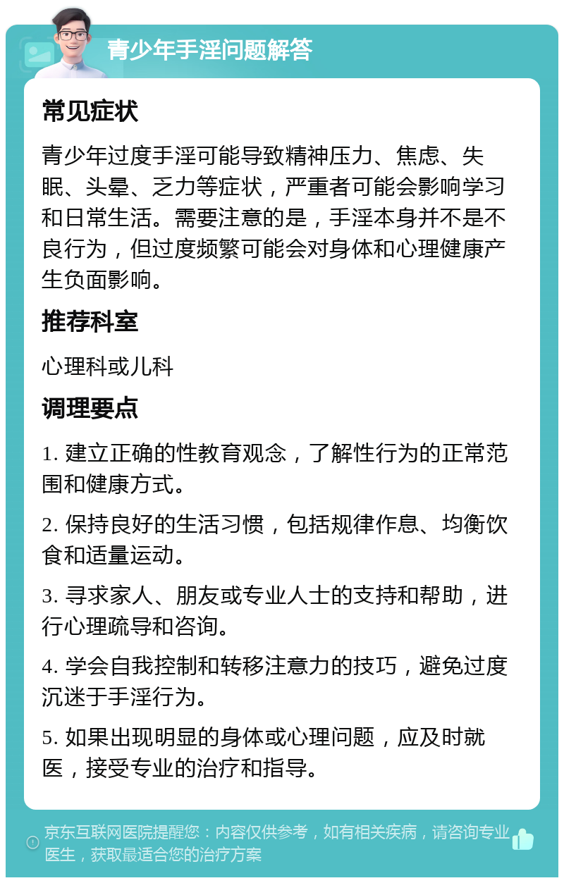 青少年手淫问题解答 常见症状 青少年过度手淫可能导致精神压力、焦虑、失眠、头晕、乏力等症状，严重者可能会影响学习和日常生活。需要注意的是，手淫本身并不是不良行为，但过度频繁可能会对身体和心理健康产生负面影响。 推荐科室 心理科或儿科 调理要点 1. 建立正确的性教育观念，了解性行为的正常范围和健康方式。 2. 保持良好的生活习惯，包括规律作息、均衡饮食和适量运动。 3. 寻求家人、朋友或专业人士的支持和帮助，进行心理疏导和咨询。 4. 学会自我控制和转移注意力的技巧，避免过度沉迷于手淫行为。 5. 如果出现明显的身体或心理问题，应及时就医，接受专业的治疗和指导。