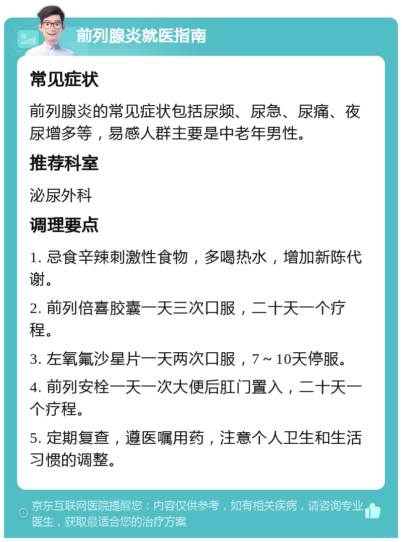 前列腺炎就医指南 常见症状 前列腺炎的常见症状包括尿频、尿急、尿痛、夜尿增多等，易感人群主要是中老年男性。 推荐科室 泌尿外科 调理要点 1. 忌食辛辣刺激性食物，多喝热水，增加新陈代谢。 2. 前列倍喜胶囊一天三次口服，二十天一个疗程。 3. 左氧氟沙星片一天两次口服，7～10天停服。 4. 前列安栓一天一次大便后肛门置入，二十天一个疗程。 5. 定期复查，遵医嘱用药，注意个人卫生和生活习惯的调整。