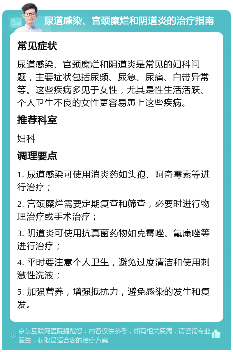 尿道感染、宫颈糜烂和阴道炎的治疗指南 常见症状 尿道感染、宫颈糜烂和阴道炎是常见的妇科问题，主要症状包括尿频、尿急、尿痛、白带异常等。这些疾病多见于女性，尤其是性生活活跃、个人卫生不良的女性更容易患上这些疾病。 推荐科室 妇科 调理要点 1. 尿道感染可使用消炎药如头孢、阿奇霉素等进行治疗； 2. 宫颈糜烂需要定期复查和筛查，必要时进行物理治疗或手术治疗； 3. 阴道炎可使用抗真菌药物如克霉唑、氟康唑等进行治疗； 4. 平时要注意个人卫生，避免过度清洁和使用刺激性洗液； 5. 加强营养，增强抵抗力，避免感染的发生和复发。