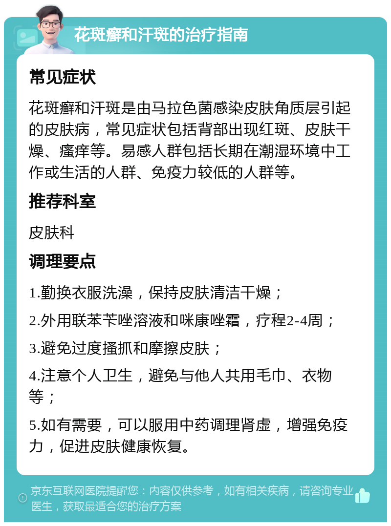 花斑癣和汗斑的治疗指南 常见症状 花斑癣和汗斑是由马拉色菌感染皮肤角质层引起的皮肤病，常见症状包括背部出现红斑、皮肤干燥、瘙痒等。易感人群包括长期在潮湿环境中工作或生活的人群、免疫力较低的人群等。 推荐科室 皮肤科 调理要点 1.勤换衣服洗澡，保持皮肤清洁干燥； 2.外用联苯苄唑溶液和咪康唑霜，疗程2-4周； 3.避免过度搔抓和摩擦皮肤； 4.注意个人卫生，避免与他人共用毛巾、衣物等； 5.如有需要，可以服用中药调理肾虚，增强免疫力，促进皮肤健康恢复。