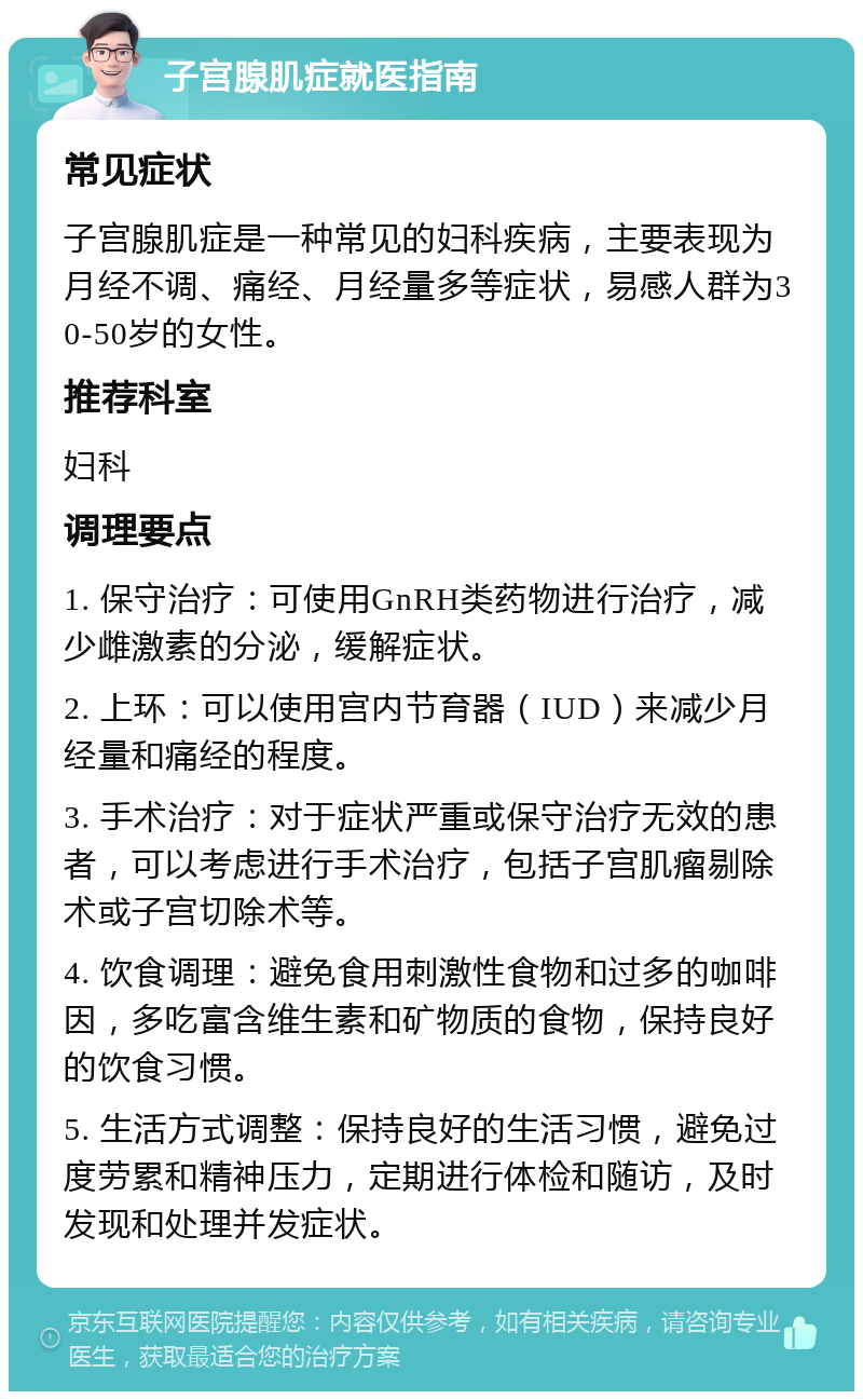 子宫腺肌症就医指南 常见症状 子宫腺肌症是一种常见的妇科疾病，主要表现为月经不调、痛经、月经量多等症状，易感人群为30-50岁的女性。 推荐科室 妇科 调理要点 1. 保守治疗：可使用GnRH类药物进行治疗，减少雌激素的分泌，缓解症状。 2. 上环：可以使用宫内节育器（IUD）来减少月经量和痛经的程度。 3. 手术治疗：对于症状严重或保守治疗无效的患者，可以考虑进行手术治疗，包括子宫肌瘤剔除术或子宫切除术等。 4. 饮食调理：避免食用刺激性食物和过多的咖啡因，多吃富含维生素和矿物质的食物，保持良好的饮食习惯。 5. 生活方式调整：保持良好的生活习惯，避免过度劳累和精神压力，定期进行体检和随访，及时发现和处理并发症状。